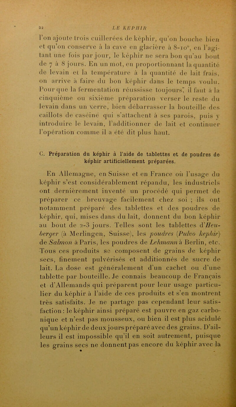 l’onajouto Irois cuillerées de képhir, (|ii’oii houche Jjieji et qu’on conserve a la cave en ghudère à 8-io, en l’a^i- lant une lois par jour, le képhir ne sera bon (ju’au Ijout (le 7 à 8 jours. En un mot, eu j)ropoi lionnant la quantité (le levain et la température à la ((uantilé de lait frais, on arrive à faire du bon kéj)hir dans le temps voulu. Pour (pie la fermentation réussisse toujours* il faut à la cinquième ou sixième prépai*ation verser le reste du levain dans un verre, bien débarrasser la bouteille des caillots de caséiné qui s’attacbent à ses parois, puis y introduire le levain, l’additionner de lait et continuel^ l’opération comme il a été dit plus haut. C, Préparation du képhir à l’aide de tablettes et de poudres de képhir artificiellement préparées. En Allemagne, en Suisse et en France oii l’usage du képhir s’est considérablement répandu, les industriels ont dernièrement inventé un procédé qui permet de préparer ce breuvage facilement chez soi ; ils ont notamment préparé des tablettes et des poudres de képhir, qui, mises dans du lait, donnent du bon képhir au bout de 2-3 jours. Telles sont les tablettes d'Eeu- berger (à Merlingen, Suisse), les youdres {Pulvo képhir) àe Salmon à Paris, les poudres àeLehnannh Berlin, etc. Tous ces produits se composent de grains de képhir secs, finement pulvérisés et additionnés de sucre de lait. La dose est généralement d’un cachet ou d’une tablette par bouteille. Je connais beaucoup de Français et d’Allemands qui préparent pour leur usage particu- lier du képhir à l’aide de ces produits et s’en montrent très satisfaits. Je ne partage pas cependant leur satis- faction: le képhir ainsi préparé est pauvre en gaz carbo- nique et n’est pas mousseux, ou bien il est plus acidulé qu’un képhir de deux jourspréparé avec des grains. D’ail- leurs il est impossible qu’il en soit autrement, puisque les grains secs ne donnent pas encore du képhir avec la