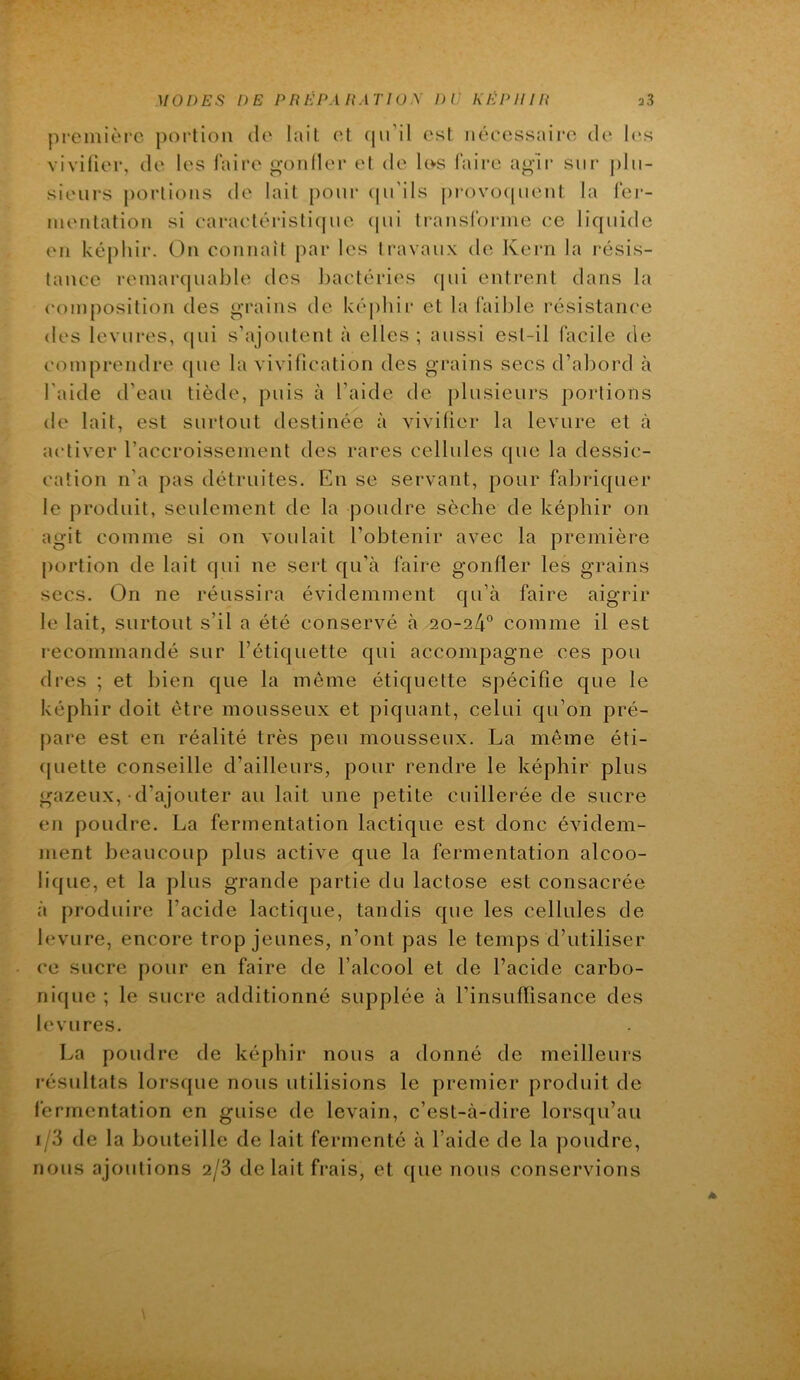 premièic poi-tioii do lait ot (ju’il osl nécessaire do les vivifier, do les faire gondor ot do Icvs faire agir siii* j)lii- siours portions do lait pour ((u’ils provo([uont la fer- mentation si caraotéristif|uo (pii transldrnie ce liquide on képhir. On connaît par les travaux de Kern la résis- tance remaiapiablo des Jjactérios (pii entrent dans la composition des grains de képhir et la faible résistance dos levures, qui s’ajoutent à elles ; aussi est-il facile de comprendre (pie la vivification des grains secs d’abord à l’aide d’eau tiède, puis à l’aide de ])lusieurs portions do lait, est surtout destinée à vivifier la levure et à activer l’accroissement des rares cellules cpie la dessic- cation n’a pas détruites. En se servant, pour fabriquer le produit, seulement de la poudre sèche de képhir on agit comme si on voulait l’obtenir avec la première portion de lait qui ne sert qu’à faire gonfler les grains secs. On ne réussira évidemment qu’a faire aigrir le lait, surtout s’il a été conservé h 20-24° comme il est recommandé sur l’étiquette qui accompagne ces pou (1res ; et bien que la meme étiquette spécifie que le képhir doit être mousseux et piquant, celui qu’on pré- pare est en réalité très peu mousseux. La même éti- (piette conseille d’ailleurs, pour rendre le képhir plus gazeux,-d’ajouter au lait une petite cuillerée de sucre en poudre. La fermentation lactique est donc évidem- ment beaucoup plus active que la fermentation alcoo- lique, et la plus grande partie du lactose est consacrée à produire l’acide lactique, tandis que les cellules de levure, encore trop jeunes, n’ont pas le temps d’utiliser ce sucre pour en faire de l’alcool et de l’acide carbo- nique ; le sucre additionné supplée à l’insuffisance des levures. La poudre de képhir nous a donné de meilleurs l’ésultats lorsque nous utilisions le premier produit de fermentation en guise de levain, c’est-à-dire lorsqu’au 1/3 de la bouteille de lait fermenté à l’aide de la poudre, nous ajoutions 2/8 de lait frais, et ([ue nous conservions