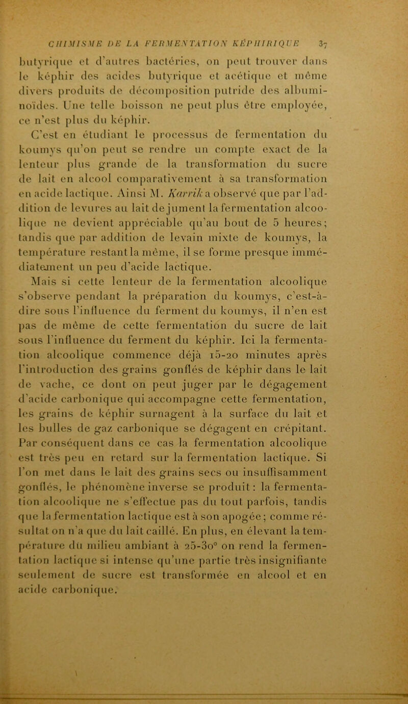 ljiityri(|ue et crautres bactéries, on peut trouver dans le képhir des acides butyricpie et aeéticpie et même divers produits de décomposition j)uti‘idc des allnimi- noïdes. Une telle boisson ne peut j)lus être employée, ce n’est plus du képliir. C’est en étudiant le processus de fermentation du koumys cpi’on peut se rendre un compte exact de la lenteur plus grande de la transformation du sucre de lait en alcool comparativement à sa transformation en acide lacti([ue. Ainsi M. Karrika observé que par l’ad- dition de levures au lait de jument la fermentation alcoo- lique ne devient appréciable qu’au bout de 5 heures; tandis que par addition de levain mixte de koumys, la température restantla même, Use forme presque immé- diatejnent un peu d’acide lactique. Mais si cette lenteur de la fermentation alcoolique s’observe pendant la préparation du koumys, c’est-à- dire sous l’influence du ferment du koumys, il n’en est pas de même de cette fermentation du sucre de lait sous l’influence du ferment du képhir. Ici la fermenta- tion alcoolique commence déjà i5-20 minutes après l’introduction des grains gonflés de képhir dans le lait de vache, ce dont on peut juger par le dégagement d’acide carbonique qui accompagne cette fermentation, les grains de képhir surnagent à la surface du lait et les bulles de gaz carbonique se dégagent en crépitant. Par conséquent dans ce cas la fermentation alcoolique est très peu en retard sur la fermentation lactique. Si l’on met dans le lait des grains secs ou insufrisamment gonflés, le phénomène inverse se produit: la fermenta- tion alcoolique ne s’effectue pas du tout parfois, tandis que la fermentation lactique est à son apogée ; comme ré- sultat on n’a que du lait caillé. En plus, en élevant la tem- pérature dii milieu ambiant à 25-3o° on rend la fermen- tation lactique si intense (ju’une partie très insignifiante seulement de sucre est transformée en alcool et en acide carbonique.