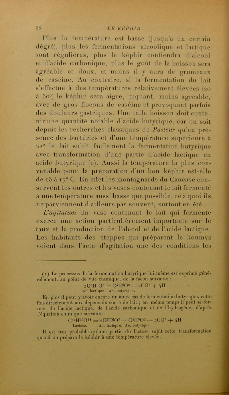 Plus la lenipéralurc ost basse (jusqu’à un certain (lôgré), ])lus les rcrmenlalions aleoüli(|ue eL lactique sont régulières, ])lus le ké[)hir conliendi-a d’abîool et d’aeide carboni(jue, plus le goût de la boisson sera agréable et doux, et moins il y aui-a de giaimeaux de caséine. Au contraire, si la fermentation du lait s’effectue à des températures relativement élevées (20 à 3o°) le képhir sera aigre, piquant, moins agréable, avec de gros flocons de caséine et provoquant parfois des douleurs gastriques. Une telle boisson doit conte- nir une quantité notable d’acide butyrique, car on sait depuis les recherches classiques de Paateur qu’en pré- sence des bactéries et d’une température supérieure à 22“ le lait subit facilement la fermentation butyrique avec transformation d’une partie d’acide lactique en acide butyrique (i). Aussi la température la plus con- venable pour la préparation d’un bon képhir est-elle de i5 à 17° G. En effet les montagnards du Caucase con- servent les outres elles vases contenant le lait fermenté à une température aussi basse que possible, ce à quoi ils ne parviennent d’ailleurs pas souvent, surtout en été. Vtigitation du vase contenant le lait qui fermente exerce une action particulièrement importante sur le taux et la production de l’alcool et de l’acide lactique. Les habitants des steppes qui préparent le koumys voient dans l’acte d’agitation une des conditions les (i) Le processus de la fermentation butyrique lui-même est exprimé géné- ralement, au point de vue chimique, de la façon suivante : aCSHC-O» = G''IPO-2 + 2GO2 -t- 4M Ac. lactique. Ac. butyrique. En plus il peut y avoir encore un autre cas de fermentation butyrique, cette fois directement aux dépens du sucre de lait ; en même temps il peut se for- mer de l’acide lactique, de l’acide carbonique et de l’hydrogène, d’après l’équation chimique suivante : G12H22QO = 2G3IIfi03 + G<n«02 2GO’' -f- 4H Lactose. Ac. lactique. Ac. butyrique. Il est très probable qu’une partie du lactose sidiit cette transformation quand on prépare le képhir à une tômpérature élevee.