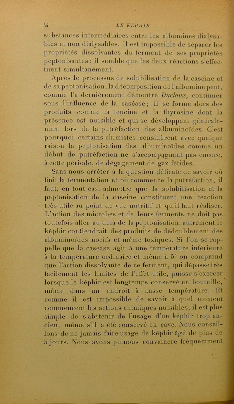 siibslaiices iiilcrmédiaires ciilrc les alhiiiiiines dialysa- blcs el non dialysaljles. 11 est impossible de sépai-er les proj)riétés dissolvanles du lermenL de ses j)ropriétés |)eptonisanles ; il semble f[ue les deux réaelions s’eüee- luent simultanéinenl. Après le |)rocessiis de solubilisalion de la caséine et de sa peptonisation, la décomposition deralbumine peut, comme l’a dernièrement démontré JJiiclaux, continuer sous rinüuence de la caséase ; il se forme alors des ])roduits comme la leucine et la thyrosine dont la présence est nuisible et qui se développent générale- ment lors de la putréfaction des albuminoïdes. C’est pourquoi certains chimistes considèrent avec quelque raison la peptonisation des albuminoïdes comme un début de putréfaction ne s’accompagnant pas encore, à cette période, de dégagement de gaz fétides. Sans nous arrêter à la question délicate de savoir où finit la fermentation et où commence la putréfaction, il faut, en tout cas, admettre que la solubilisation et la jieptonisation de la caséine constituent une réaction très utile au point de vue nutritif et qu’il faut réaliser. L’action des microbes et de leurs ferments ne doit pas toutefois aller au delà de la peptonisation, autrement le képhir contiendrait des produits de dédoublement des albuminoïdes nocifs et même toxiques. Si l’on se rap- pelle que la caséase agit à une température inférieure à la température ordinaire et même à 5“ on comprend que l’action dissolvante de ce ferment, qui dépasse très facilement les limites de l’effet utile, puisse s’exercer lorsque le képhir est longtemps conservé en bouteille, même dans un endroit à basse température. Et comme il est impossible de savoir à quel moment commencent les actions chimiques nuisibles, il est plus simple de s’abstenir de l’usage d’un képhir trop an- cien, même s’il a été conservé en cave. Nous conseil- lons de ne jamais faire usage de képhir âgé de plus de