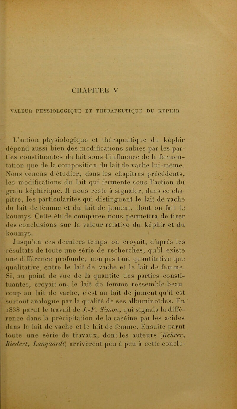 CHAPITRE V VALEUll PHYSIOLOGIQUE ET THERAPEUTIQUE DU KÉPIIIR L’action physiologique et thérapeutique du képhir dépend aussi bien des modifications subies par les par- ties constituantes du lait sous l’influence de la fermen- tation que de la composition du lait de vache lui-même. Nous venons d’étudier, dans les chapitres précédents, les modifications du lait qui fermente sous l’action du grain képhirique. 11 nous reste à signaler, dans ce cha- pitre, les particularités qui distinguent le lait de vache du lait de femme et du lait de jument, dont on fait le koumys. Cette étude comparée nous permettra de tirer des conclusions sur la valeur relative du képhir et du ko U m VS. •/ Jusqu’en ces derniers temps on croyait, d’après les résultats de toute une série de recherches, qu’il existe une difterence profonde, non pas tant quantitative que qualitative, entre le lait de vache et le lait de femme. Si, au point de vue de la quantité des parties consti- tuantes, croyait-on, le lait de femme ressemble beau coup au lait de vache, c’est au lait de jument qu’il est surtout analogue par la qualité de ses albuminoïdes. En i838 parut le travail de J.-F. Shnon, qui signala la diffé- rence dans la précipitation de la caséine par les acides dans le lait de vache et le lait de femme. Ensuite parut toute une série de travaux, dont les auteurs [Kehrer, Uiedert, Lanrfaardt) arrivèrent peu à peu à cette conclu-