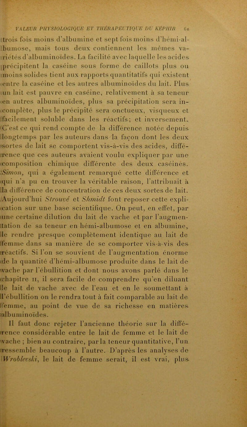 trois fois moins d’albuiiünc et sept fois moins cl’liémi-al- bumose, mais tons deux contiennent les memes va- riétés d’albuminoïdes. La facilité avec lacpielle les acides précipitent la caséine sous forme de caillots plus ou moins solides tient aux ra[)ports ([uantitatifs cpii existent entre la caséine et les autres albuminoïdes du lait. Plus un lait est pauvre en caséine, relativement à sa teneur en autres albuminoïdes, plus sa précipitation sera in- complète, plus le jjrécipité sera onctueux, visqueux et :facilement soluble dans les réactifs; et inversement. ‘C’est ce qui rend compte de la différence notée depuis ilongtemj)s par les auteurs dans la façon dont les deux ‘Sortes de lait se comportent vis-à-vis des acides, diffé- irence que ces auteurs avaient voulu expliquer par une • composition chimique différente des deux caséines. 'Simon, qui a également remarqué cette différence et • qui n’a pu en trouver la véritable raison, l’attribuait à ila différence de concentration de ces deux sortes de lait. -Aujourd’hui S/rouvé et S/imidt font reposer cette expli- • cation sur une base scientifique. On peut, en effet, par uine certaine dilution du lait de vache et par Paugmen- itation de sa teneur en hémi-albumose et en albumine,, de rendre presque complètement identique au lait de ifemme dans sa manière de se comporter vis-à-vis de& iréactifs. Si l’on se souvient de l’augmentation énorme • de la quantité d’hérni-albumose produite dans le lait de wache par l’ébullition et dont nous avons parlé dans le ichapitre ii, il sera facile de comprendre qu’en diluant Ile lait de vache avec de l’eau et en le soumettant à Il’ébullition on le rendra tout à fait comparable au lait de ffemme, au point de vue de sa richesse en matières^ albuminoïdes. Il faut donc rejeter l’ancienne théorie sur la diffé- irence considérable entre le lait de femme et le lait de vache ; bien au contraire, parla teneur quantitative, l’un iressemble beaucoup à l’autre. D’après les analyses de >\\’robicvs/{i, le lait de femme serait, il est vrai, plus-