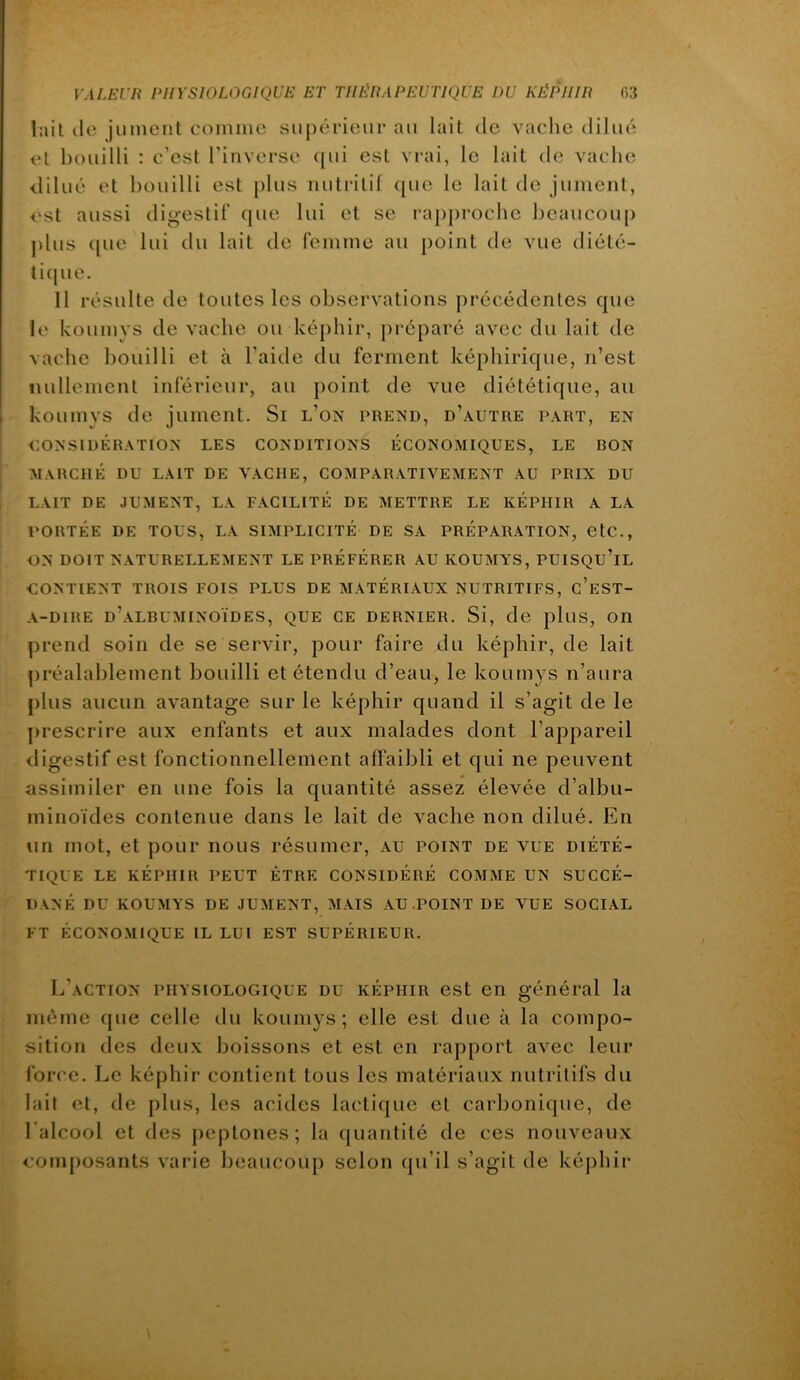 lait lie jument comme supérieur au lait de vaelie dilué et bouilli : c’est l’inverse ([ui est vrai, le lait de vache <lilué et bouilli est plus nutritif ([ue le lait de jument, est aussi digestif que lui et se rap|)roche beaucoiq) j)lus ([ue lui du lait de femme au point de vue diété- li(pie. 11 résulte de toutes les observations précédentes que le koumys de vache ou képhir, [)i-éparé avec du lait de vache bouilli et à l’aide du ferment képhirique, n’est nullement inférieur, au point de vue diététique, au koumys de jument. Si l’on prend, d’autre part, en CONSIDÉRATION LES CONDITIONS ÉCONOMIQUES, LE DON MARCHÉ DU LAIT DE VACHE, COMPARATIVEMENT AU PRIX DU LAIT DE JUMENT, LA FACILITÉ DE METTRE LE KÉPHIR A LA PORTÉE DE TOUS, LA SIMPLICITÉ DE SA PRÉPARATION, CtC., ON DOIT NATURELLEMENT LE PRÉFÉRER AU KOUMYS, PUISQU’IL CONTIENT TROIS FOIS PLUS DE MATÉRIAUX NUTRITIFS, c’eST- A-DIRE d’albuminoïdes, QUE CE DERNIER. Si, de pluS, On prend soin de se servir, pour faire du képhir, de lait préalablement bouilli et étendu d’eau, le koumys n’aura plus aucun avantage sur le képhir quand il s’agit de le ])rescrire aux enfants et aux malades dont l’appareil digestif est fonctionnellement affaibli et qui ne peuvent assimiler en une fois la quantité assez élevée d’albu- minoïdes contenue dans le lait de vache non dilué. En un mot, et pour nous résumer, au point de vue diété- tique LE KÉPHIR PEUT ÊTRE CONSIDÉRÉ COMME UN SUCCÉ- DANÉ DU KOUMYS DE JUMENT, MAIS AU POINT DE VUE SOCIAL FT ÉCONOMIQUE IL LUI EST SUPÉRIEUR. L’action physiologique du képhir est en général la même que celle du koumys; elle est due à la compo- sition des deux boissons et est en rapjiort avec leur force. Le képhir contient tous les matériaux nutritifs du lait et, de [)lus, les acides lactique et carbonique, de l’alcool et des (leptones; la quantité de ces nouveaux composants varie beaucoup selon qu’il s’agit de képhir