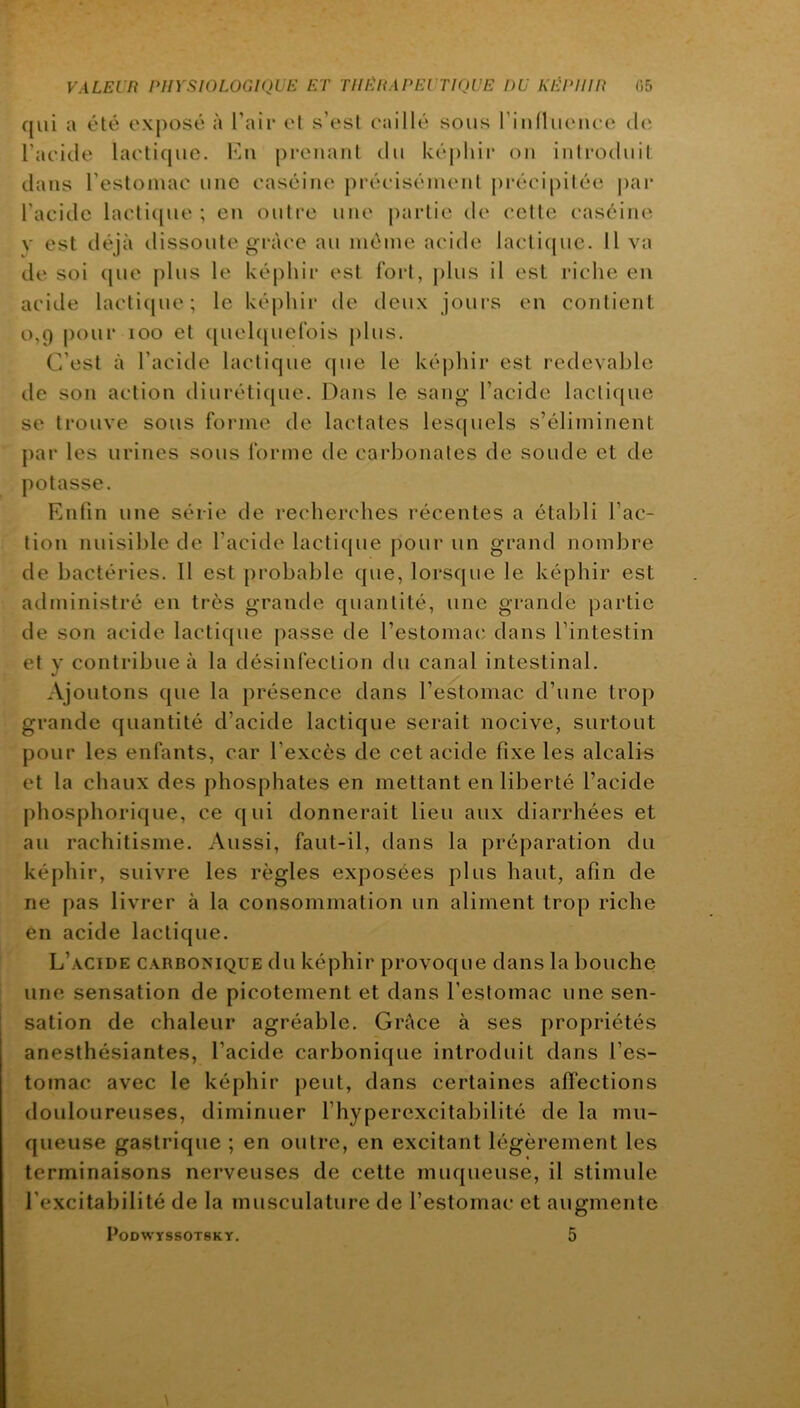 qui a été exposé à Pair et s’est caillé sous riullueuee de l’aeide lactique. \\n prenant du képliir on introduit dans l’estomac une caséine précisément pi‘écipitée par l’acide lacti([uc ; en outre une partie de celte caséine V est déjà dissoute grâce au même acide lacli(|ue. Il va de soi (jue plus le képhir est fort, j)lus il est riche en acide lacti(|uc; le képhii’ de deux jours en contient 0,9 pour 100 et i[uclc|uel‘ois plus. C’est à l’acide lactique que le képhir est redevable de son action diuréti{[ue. Dans le sang l’acide lactique se trouve sous forme de lactates lesquels s’éliminent par les urines sous forme de carbonates de soude et de potasse. Enfin une série de recherches récentes a établi fac- tion nuisible de l’acide lactique pour un grand nombre de bactéries. Il est jirobable que, lorsque le képhir est administré en très grande quantité, une grande partie de son acide lactique passe de l’estomac dans l’intestin et y contribue à la désinfection du canal intestinal. Ajoutons que la présence dans l’estomac d’une trop grande quantité d’acide lactique serait nocive, surtout pour les enfants, car l’excès de cet acide fixe les alcalis et la chaux des phosphates en mettant en liberté l’acide pliosphorique, ce qui donnerait lieu aux diarrhées et au rachitisme. Aussi, faut-il, dans la préparation du képhir, suivre les règles exposées plus haut, afin de ne pas livrer à la consommation un aliment trop riche en acide lactique. L’acide carbonique du képhir provoque dans la bouche une sensation de picotement et dans l’estomac une sen- sation de chaleur agréable. Grâce à ses propriétés anesthésiantes, l’acide carbonique introduit dans l’es- tomac avec le képhir peut, dans certaines affections douloureuses, diminuer l’hyperexcitabilité de la mu- queuse gastrique ; en outre, en excitant légèrement les terminaisons nerveuses de cette muqueuse, il stimule fexcitabilité de la musculature de l’estomac et augmente PODWYSSOTSKY.