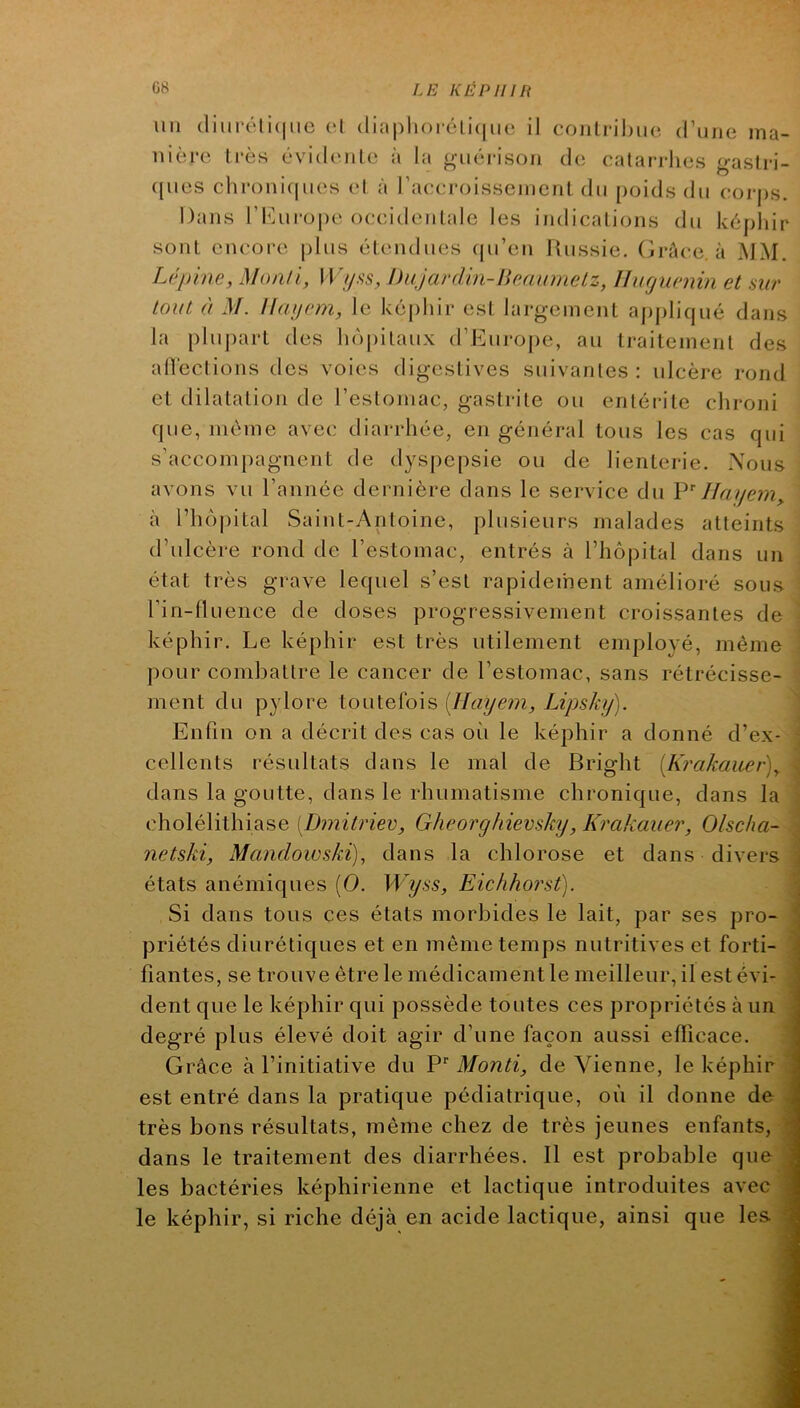 un diiii-éli(|iie (‘1 (liaplioioli(|iK‘ il coiilrihiin d’une ma- uière li'ès évidcuile à la ^u6i-ison de calarrlies gastri- ([ues chroniques el à raccroisseinenl dn poids du corps. Dans riuiro|)e occidcnlale les indicalions du képhir sont encore plus élendues qu’en Russie. GrAce, à MM. Lépine, Monli, Wyi^s, hujardin-limumelz, Ihicjuenin et sur tout à M. Haycm, le képhir esl largement appliqué dans la pluj)art des hù[)ilaux d’Eui*oj)e, au traiteinenl des alVeclions des voies digestives suivantes: ulcère rond et dilatation de l’esloinac, gastrite ou enléi-ite chroni que, même avec diarrhée, en général tous les cas qui s’accompagnent de dyspepsie ou de lienterie. .\ous avons vu l’année dernière dans le service du Hayem^ à rho|)ital Saint-Antoine, plusieurs malades atteints d’ulcère rond de l’estomac, entrés à l’hôpital dans un état très grave lequel s’est rapidement amélioré sous l’in-Huence de doses progressivement croissantes de ' képhir. Le képhir est très utilement employé, même i pour combattre le cancer de l’estomac, sans rétrécisse- : ment du pylore toutefois [Ilayem, Lipsky). 1 Enfin on a décrit des cas où le képhir a donné d’ex- ' cellents résultats dans le mal de Bright [Krakauer)^ \ dans la goutte, dans le rhumatisme chronique, dans la cholélithiase [Dmitriev, Gheorghievsky, Krakauer, Olscha- netski, Mandowski), dans la chlorose et dans divers états anémiques [0. Wyss, Eichhorst). Si dans tous ces états morbides le lait, par ses pro- priétés diurétiques et en même temps nutritives et forti- fiantes, se trouve être le médicament le meilleur, il est évi- dent que le képhir qui possède toutes ces propriétés à un degré plus élevé doit agir d’une façon aussi efficace. Grâce à l’initiative du P’’ Monti, de Vienne, le képhir est entré dans la pratique pédiatrique, où il donne de très bons résultats, même chez de très jeunes enfants, dans le traitement des diarrhées. Il est probable que les bactéries képhirienne et lactique introduites avec le képhir, si riche déjà en acide lactique, ainsi que les.