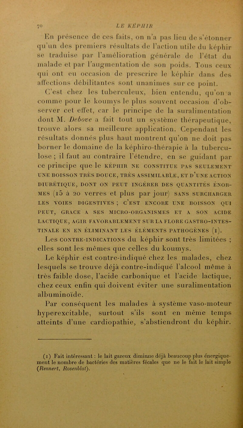 Imi présence de ces laits, on n’a pas lien de s’étonner qii’un des preniiei's résultats de l’action utile tlu képliir se traduise par l’amélioration générale de l’état du malade et j)ar raugmentation de son j)oids. Tous (æux (pii ont eu occasion de prescrire le képhii* dans des aHections débilitantes sont unanimes sur ce point. (’’est chez les tuberculeux, bien entendu, (ju’on a comme pour le kouniys le plus souvent occasion d’ob- server cet ell’et, car le |)rincipe de la suralimentation dont M. Debove a lait tout un système tbérapeuticjue, trouve alors sa meilleure application. Cependant les résultats donnés plus haut montrent qu’on ne doit pas borner le domaine de la képbiro-thérapie à la tubercu- lose ; il faut au contraire l’étendre, en se guidant par ce principe que le képhir ne constitue pas seulement UNE BOISSON très DOUCE, TRÈS ASSIMILABLE, ET d’uNE ACTION DIURÉTIQUE, DONT ON PEUT INGÉRER DES QUANTITÉS ÉNOR- MES (i5 à 20 verres et plus par jour) sans surcharger LES VOIES DIGESTIVES ; c’eST ENCORE UNE BOISSON QUI PEUT, GRACE A SES MICRO-ORGANISMES ET A SON ACIDE LACTIQUE, AGIR FAVORABLEMENT SUR LA FLORE GASTRO-INTES- TINALE EN EN ÉLIMINANT LES ÉLÉMENTS PATHOGÈNES (l). Les CONTRE-INDICATIONS du képhir sont très limitées ; elles sont les mêmes que celles du koumys. Le képhir est contre-indiqué chez les malades, chez lesquels se trouve déjà contre-indiqué l’alcool même à très faible dose, l’acide carbonique et l’acide lactique, chez ceux enfin qui doivent éviter une suralimentation albuminoïde. Par conséquent les malades à système vaso-moteur hyperexcitable, surtout s’ils sont en même temps atteints d’une cardiopathie, s’abstiendront du képhir. (i) Fait intéressant : le lait gazeux diminue déjà beaucoup plus énergique- ment le nombre de bactéries des matières fécales que ne le fait le lait simple (Rennert, Rosenblat).