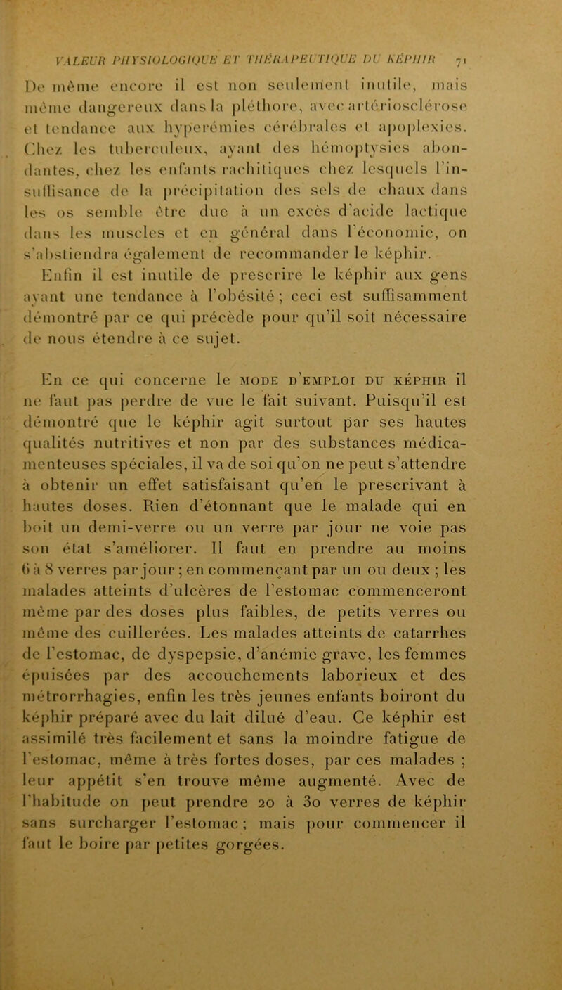 l)i> môme eneoi-e il esl non seulenicnt inutile, mais môme dangereux dans la plélliore, avee arlérioscléi os(^ et tendance aux hyperémies t'érébralcs et aj)oplexies. Chez les tuhereuleux, ayant des hémoptysies abon- dantes, ('liez les enfants raehitiques chez lesijuels l’in- sullisance de la précipitation des sels de chaux dans les os semble être duc à un excès d’at'ide lactique dans les muscles et en général dans récononiic, on s’abstiendra également de recommander le képhir. Entin il est inutile de prescrire le képhir aux gens avant une tendance à l’obésité; ceci est suflisamment démontré [lar ce qui précède pour qu’il soit nécessaire de nous étendre à ce sujet. En ce qui concerne le mode d’emploi du képhir il ne faut pas perdre de vue le fait suivant. Puisqu’il est démontré que le képhir agit surtout par ses hautes qualités nutritives et non par des substances médica- menteuses spéciales, il va de soi qu’on ne peut s’attendre à obtenir un effet satisfaisant qu’en le prescrivant à hautes doses. Rien d’étonnant que le malade qui en boit un demi-verre ou un verre par jour ne voie pas son état s’améliorer. Il faut en prendre au moins 6 à 8 verres par jour ; en commençant par un ou deux ; les malades atteints d’ulcères de l’estomac commenceront môme par des doses plus faibles, de petits verres ou môme des cuillerées. Les malades atteints de catarrhes de l’estomac, de dyspepsie, d’anémie grave, les femmes épuisées par des accouchements laborieux et des métrorrhagies, enfin les très jeunes enfants boiront du képhir préparé avec du lait dilué d’eau. Ce képhir est assimilé très facilement et sans la moindre fatigue de l'estomac, môme à très fortes doses, par ces malades ; leur appétit s’en trouve môme augmenté. Avec de l’habitude on peut prendre 20 à 3o verres de képhir sans surcharger l’estomac ; mais pour commencer il l’a ut le boire par petites gorgées.