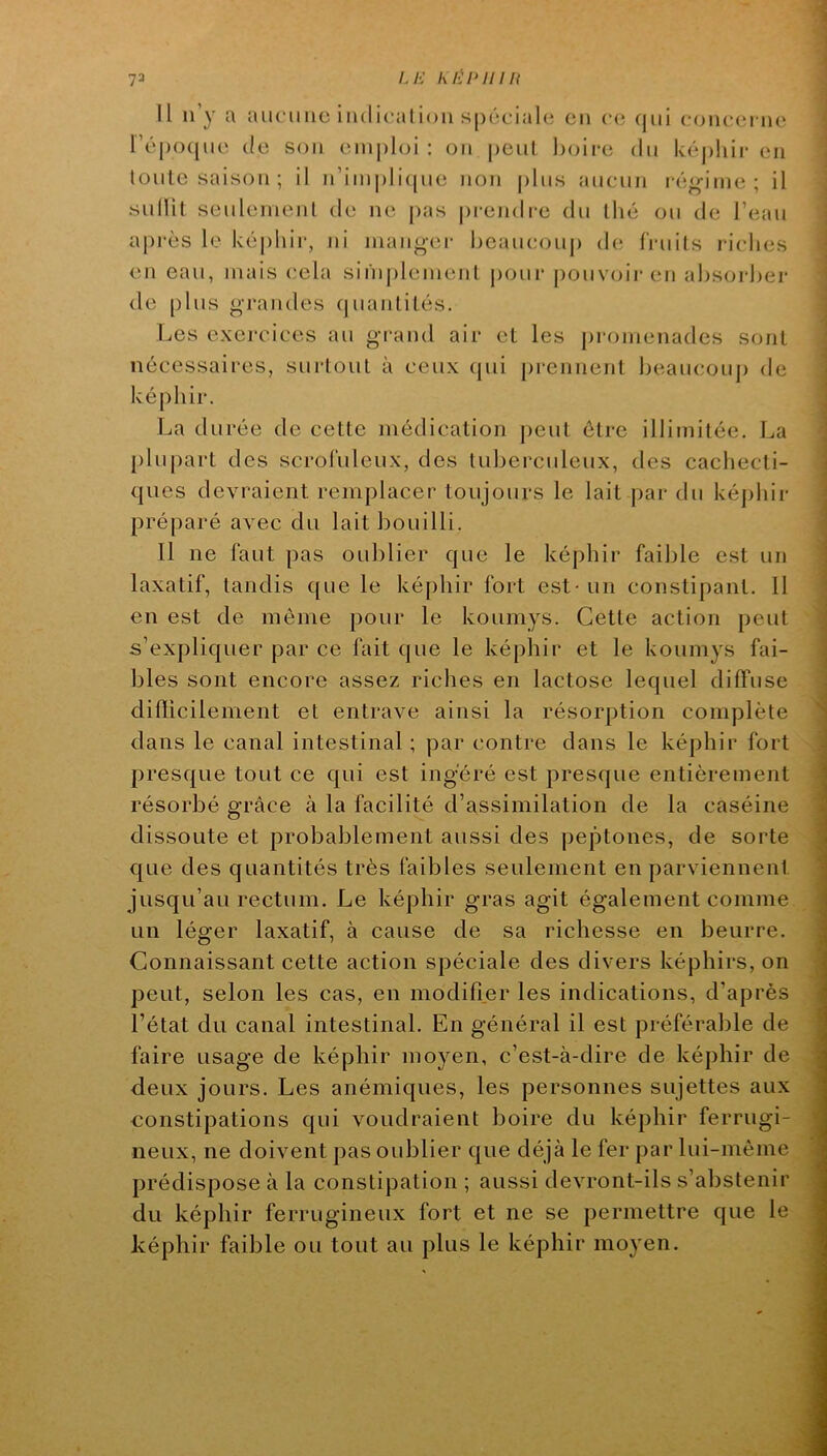 73 LE EÉEinn Il ii’y a aucune iüdicalion S|)6t‘ial(; en c(; (|iii coiuîei ne r’éj)0([iie (le son einphji : on peut l)oii*e du k(‘j)!iii- en loule saison; il n’iin|)li([ue non plus aucun i é^inie ; il sullit seuleinenl de ne pas prendre du lin* ou de l’eau a[)rès le képhir, ni manger beaucouj) d(î fruits riches en eau, mais cela siniplemenl j)our pouv(jii-en ahsorhei' de plus grandes (juanlilés. Les exercices au grand air et les j)romenades sont nécessaires, sui'tout à ceux (pii prennent beaucoup de képhir. La durée de cette médication jieut être illimitée. La [)lu|)art des scrofuleux, des tuberculeux, des cachecti- ques devraient remplacer toujours le lait par du képhir préparé avec du lait bouilli. Il ne faut pas oublier que le képhir faible est un laxatif, tandis que le képhir fort est - un constipant. Il en est de môme pour le koumys. Cette action peut s’expliquer par ce fait que le képhir et le koumys fai- bles sont encore assez riches en lactose lequel diffuse difîicilement et entrave ainsi la résorption complète dans le canal intestinal ; par contre dans le képhir fort presque tout ce qui est ingéré est presque entièrement résorbé grâce à la facilité d’assimilation de la caséine dissoute et probablement aussi des peptones, de sorte que des quantités très faibles seulement en parviennent jusqu’au rectum. Le képhir gras agit également comme un léger laxatif, à cause de sa richesse en beurre. Connaissant cette action spéciale des divers képhirs, on peut, selon les cas, en modifier les indications, d’après l’état du canal intestinal. En général il est préférable de faire usage de képhir moyen, c’est-à-dire de képhir de deux jours. Les anémiques, les personnes sujettes aux constipations qui voudraient boire du képhir ferrugi- neux, ne doivent pas oublier que déjà le fer par lui-même prédispose à la constipation ; aussi devront-ils s’abstenir du képhir ferrugineux fort et ne se permettre que le képhir faible ou tout au plus le képhir moyen.