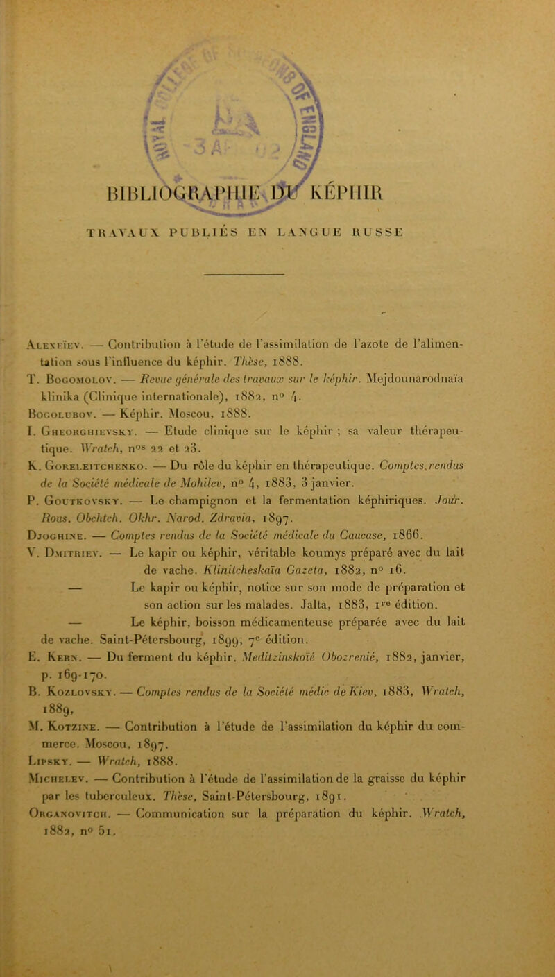 kEPIim TH.VVALX l’LHLIES EN LANGUE EUSSE Alexkïev. — Contribution à l'étude de russimilation de l’azote de l’aliinen- Ution sous rinlluence du képhir. Thèse, 1888. T. BoGO.Moi.ov. — lievite (jénérale des travaux sur le képhir. Mejdounarodnaïa klinika (Clinique internationale), 1883, n“ Bocoll’bov. — Képhir. Moscou, 1888. I. Gheokchievsky. — Etude clinique sur le képhir ; sa valeur thérapeu- tique. Wratch, n°s 22 et sS. K. GoREi.EiTCHENKO. — Du rôle du képhir en thérapeutique. Comptes,rendus de la Société médicale de Mohilev, n“ 4> i883, 3 janvier. P. Goutkovsky. — Le champignon et la fermentation képhiriques. Jou'r. Rous. Obchtch. Okhr. Narod. Zdravia, 1897. Djoghi.ne. — Comptes rendus de la Société médicale du Caucase, 1866. V. Dmitriev. — Le kapir ou képhir, véritable koumys préparé avec du lait de vache. Klinitcheskaïa Gazeta, 1882, n« iG. — Le kapir ou képhir, notice sur son mode de préparation et son action sur les malades. Jalta, i883, i''° édition. — Le képhir, boisson médicamenteuse préparée avec du lait de vache. Saint-Pétersbourg, 1899, 7“ édition. E. Kern. — Du ferment du képhir. Meditzinskoïé Obozrenié, 1882, janvier, p. 169-170. B. Kozlovsky. — Comptes rendus de la Société médic de Kiev, i883, ratch, 1889, M. Kotzine. — Contribution à l’étude de l’assimilation du képhir du com- merce. Moscou, 1897. Lipsky. — Wratch, 1888. Michelev, — Contribution à l'étude de l’assimilation de la graisse du képhir par les tuberculeux. Thèse, Saint-Pétersbourg, 1891. Organovitch. — Communication sur la préparation du képhir. .Wratch,