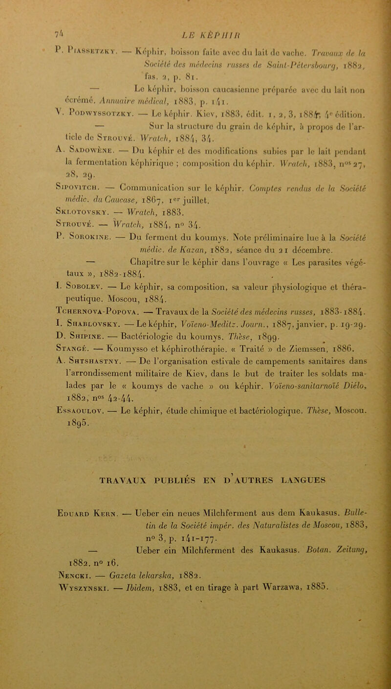 P. PiASSET/Kv. — Képliir, boisson fallo avec du lall de vache. Travaux de la Société des médecins russes de Saiul-Pélersbourij, 1882, las. 2, p. 81. — Le képhir, l)oisson caucasienne préparée avec du lait non écrémé. Annuaire médical, i883, p. i\i. V. PODWYSSOTZKY. — Le képhir. Kiev, i883, édit, i, 2,3, i88t; '1''édition. — Sur la slruclnrc du grain de ké[)liir, à propos de l’ar- ticle de Strouvé. Wralch, i88.''i, 3^1. A. Sadowène. — Du képhir e.l des modifications subies par le lait j)cndanl la fermentation képhirique ; composition du képhir. Wralch, i883, n^'*27, 28, 29. SiPOviTCii. — Communication sur le képhir. Comptes rendus de la Sociéle médic. du Caucase, 1867, 1'=’’juillet. Skeotovsky. — Wralch, i883. Strouvé. — Wralch, i884, n 34. P. SoROKiNE. — Du ferment du koumys. Note préliminaire lue à la Société médic. de Kazan, 1882, séance du 2 i décembre. — Chajîitresur le képhir dans l’ouvrage « Les parasites végé- taux », 1882-1884. I. Sobolev. — Le képhir, sa composition, sa valeur physiologique et théra- peutique. Moscou, 1884. Tchernova-Popova. —Travaux de la Société des médecins russes, i883-i884- I. Shablovsky, —Leképhir, Voïeno-Meditz. Joiirn., 1887, janvier, p. 19-29. D. Shipine. — Bactériologie du kournys. Thèse, 1899. Stangé. — Koumysso et képhirothérapie. « Traité » de Ziemssen, 1886. A. Shtshastny. — De l’organisation estivale de campements sanitaires dans l’arrondissement militaire de Kiev, dans le but de traiter les soldats ma- lades par le « koumys de vache » ou képhir. Voïeno-sanilarnoîé Diélo, 1882, nos 42-44. Essaoulov. — Le képhir, étude chimique et bactériologique. Thèse, Moscou. 1895. TRAVAUX PUBLIÉS EN d’aUTRES LANGUES Edu.ard Kern. — Ueber ein neues Milchferment aus dem Kaukasus. Bulle- tin de la Société iinpér. des Naturalistes de Moscou, i883, n° 3, p. 141-177. — Ueber ein Milchferment des Kaukasus. Botan. Zeitung, 1882. n° 16. Nencki. — Gazeta lekarska, 1882. Wyszynski. — Ibidem, i883, et en tirage à part Warzawa, i885.