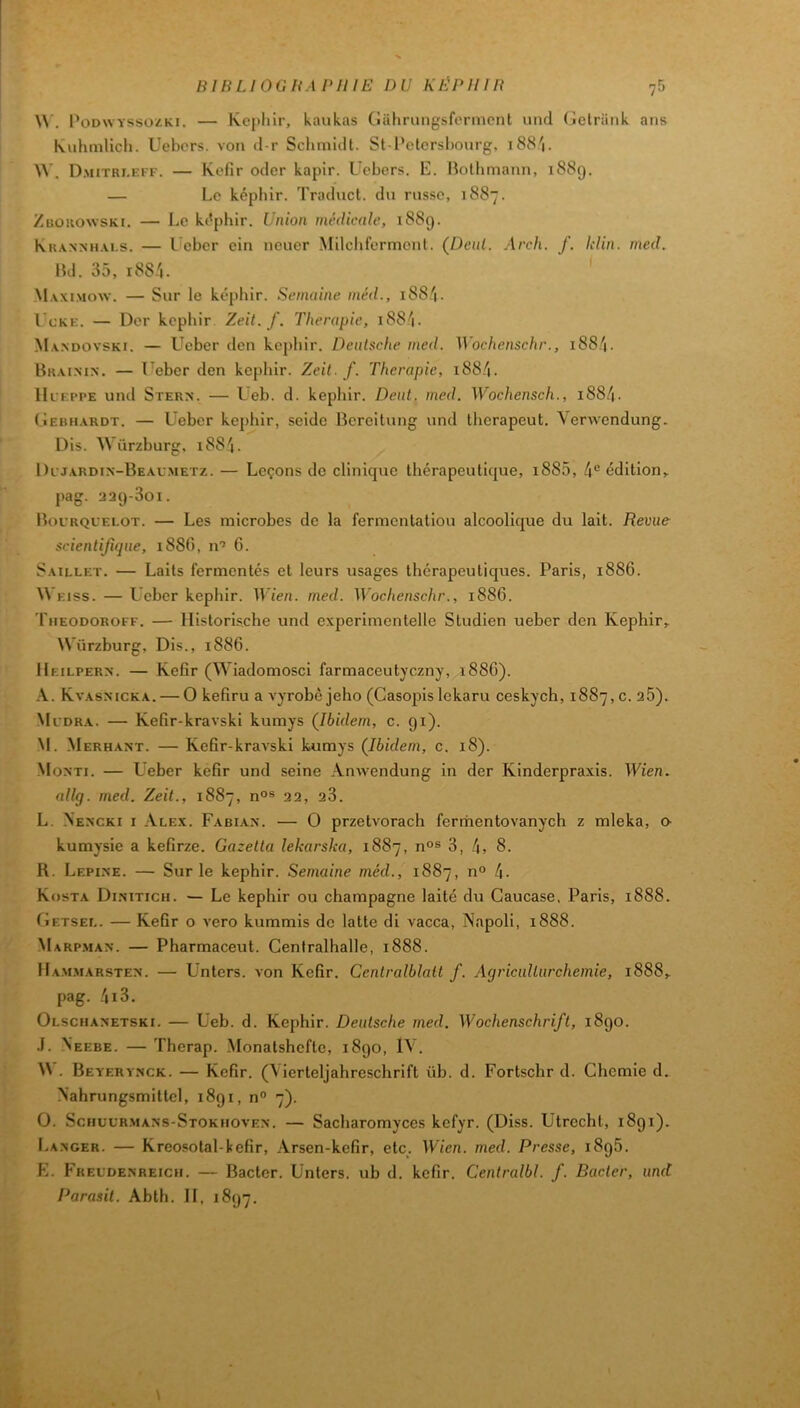 BIBLIOUHAI'IUE DU KEPIIIB \\. V ODWYSsozKi. — Képhir, kaukas (îahrungsfermcnl uncl (jetriiiik ans Kuhmlicli. Uebcrs. von ti r Schmidt. St-l*clcrshonrg, i88'|. W. D.MITRI.EFI-. — Kefir ocler kapir. ücbcrs. E. lîolhmann, 1889. — Le képhir. Traduct. du russe, 1887. ZuoKOwsKi. — Le képhir. Union médicale, 1889. Khanmi.vi.s. — l cher ein neuer Milclifermonl. (Dent. Arch. f. Idin. med. Hd. 35, i88.'i. M.vxi.mow. — Sur le képhir. Semaine méd., i88.'i. I cKE. — Der képhir Zeit. f. Thérapie, 188^1. M.v.ndovski. — Ueber den képhir. Denlsche med. Wochenschr., i88/|. Brai.mn. — Ueber den képhir. Zeit. f. Thérapie, i88.''i. Hlei'pe und SïERN. — L'eb. d. képhir. Dent. med. Wochensch., i884. (Iebhardt. — Ueber képhir, seide Bcrcitung und lherapeut. Verwendung. Dis. Würzburg, i884. Dl j.ardi.n-Beau.metz. — Leçons do clinicpie thérapeutique, i885, 4® édition^ pag. aa9-3oi. Bourquelot. — Les microbes de la fermentation alcoolique du lait. Revue scientifique, 188G, n’ 6. Sailleï. — Laits fermentés et leurs usages thérapeutiques. Paris, 1886. W Eiss. — Ueber képhir. Wien. med. Wochenschr., 1886. Theodoroff. — Ilistorische und experimontelle Studien ueber den Képhir, Würzburg, Dis., 1886. Heilpern. — Kefir (Wiadomosci farmaceutyczny, 188G). Kvasmcka. — O kefiru a vyrobè jeho (Casopis lekaru ceskych, 1887,0. 26). Ml’dra. — Kefir-kravski kumys (^Ibidem, c. 91). M. Merhant. — Kefir-kraAski kumys (Ibidem, c. 18). Moxti. — Ueber kefir und seine Anwendung in der Kinderpraxis. Wien. allg. med. Zeit., 1887, n°s 22, 23. L. Nencki I Alex. Fabiax. — O przetvorach ferrhentovanych z mleka, o- kumysie a kefirze. Gazetta lekarska, 1887, n°s 3, 4, 8. R. Lepixe. — Sur le képhir. Semaine méd., 1887, n° 4- Kosta Dixitich. — Le képhir ou champagne laite du Caucase, Paris, 1888. Cetsel. — Kefir o A'ero kummis de latte di vacca, Napoli, 1888. Marp.max. — Pharmaceut. Cenfralhalle, 1888. Mam.marstex. — Unters. von Kefir. Centralblalt f. Aqriculturehemie, 1888, pag. 4i3. Olschaxetski. — Ueb. d. Képhir. Deutsche med. Wochenschrift, 1890. .1. \eebe. — Therap. Monatshefte, 1890, IV. W . Beyeryxck. — Kefir. (\ierteljahreschrift üb. d. Fortschr d. Chemie d. Nahrungsmittel, 1891, n° 7). O. Schul'Rmaxs-Stokhovex. — Sacharomyces kefyr. (Diss. Utrecht, 1891). I>AXGER. — Kreosotal-kefir, Arsen-kefir, etc. Wien. med. Presse, 1896. K. Fkeldenreich. — Bacter. Unters. ub d. kefir. Centralbl. f. Bacter, und Parasil. Abth. Il, 1897.