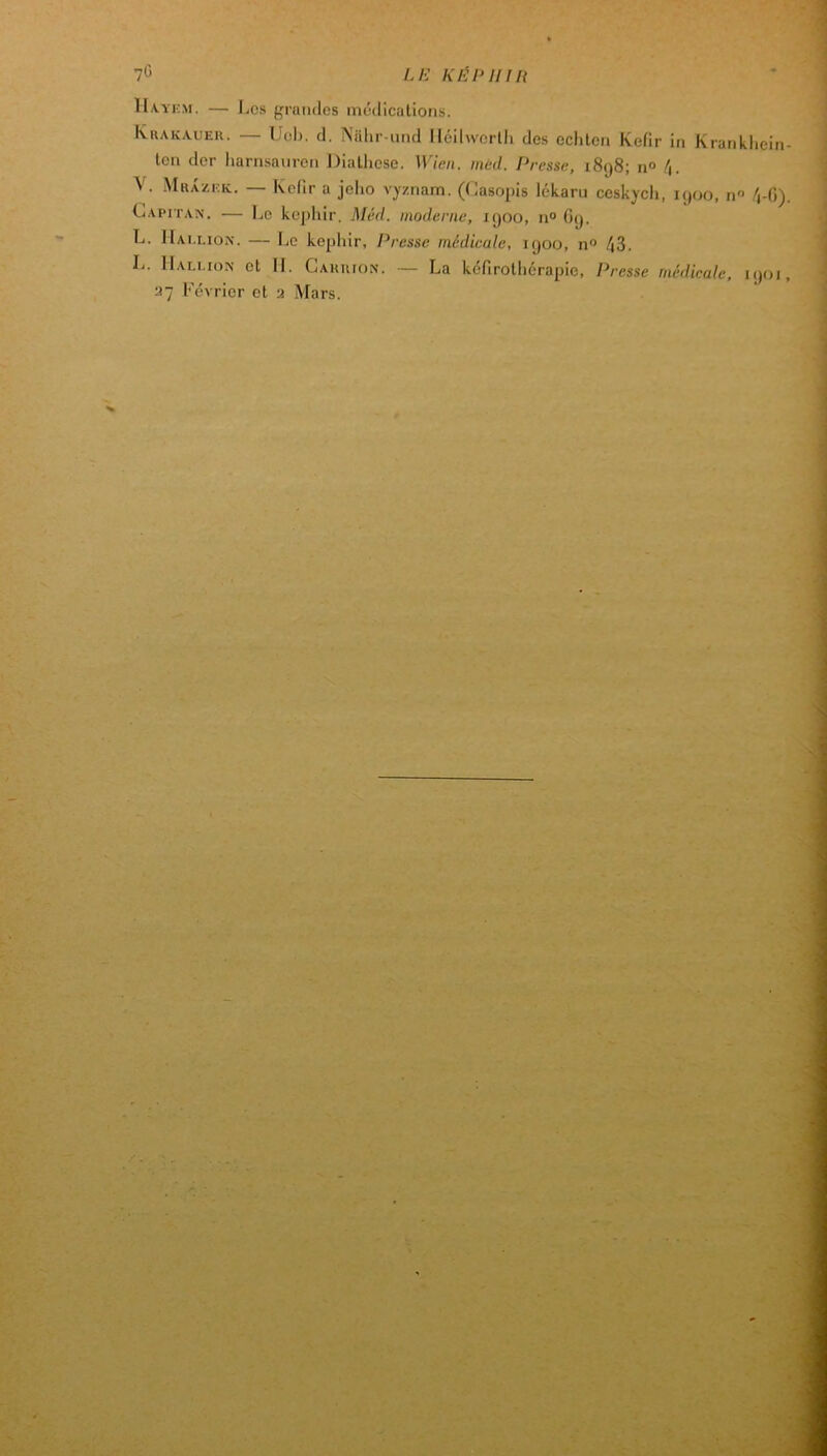 /./s’ 11a.yf.m. — JjCs grandes médications. Khakauer. — Ueh. d. Niilir-und Iléilwcrlli des echlen Kefir in Krankhein- ten der harnsanren Diatliese. Wien. mcd. Presse, 1898; n» V. .Muazeic. — Kefir a jelio vyznam. (Casopis lékaru ceskycli, 1900, n /i-G). Capitan. — Le képhir. Méd. moderne, 1900, n° G9. L. JIai.lion. — Le képhir. Presse médicale, 1900, n'’ 43. L. IIali.ion et IL Cakuion. — La kefirothérapie, Presse médicale, 1901, ‘■i~ Février et a Mars.