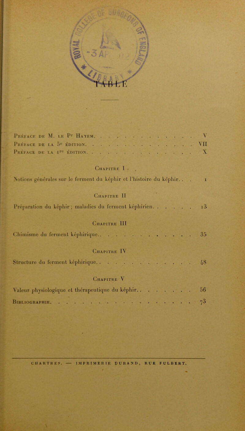 I’réfack de M. le P* Hayem. . . y V I’kÉFACE de la 5“ ÉDITION YII PkÉFAOE de la ÉDITION X Chapitre 1 . Notions générales sur le ferment du képhir et l’histoire du képhir. . . i Chapitre H Préparation du képhir; maladies du ferment képhirien i3 Chapitre III Chimisme du ferment képhirique 35 Chapitre I\ Structure du ferment képhirique 48 Chapitre V Valeur physiologique et thérapeutique du képhir 56 Bibliographie 76 CHARTRES. I .M P R I .M E R I E DURAND, RUE FULBERT. r \