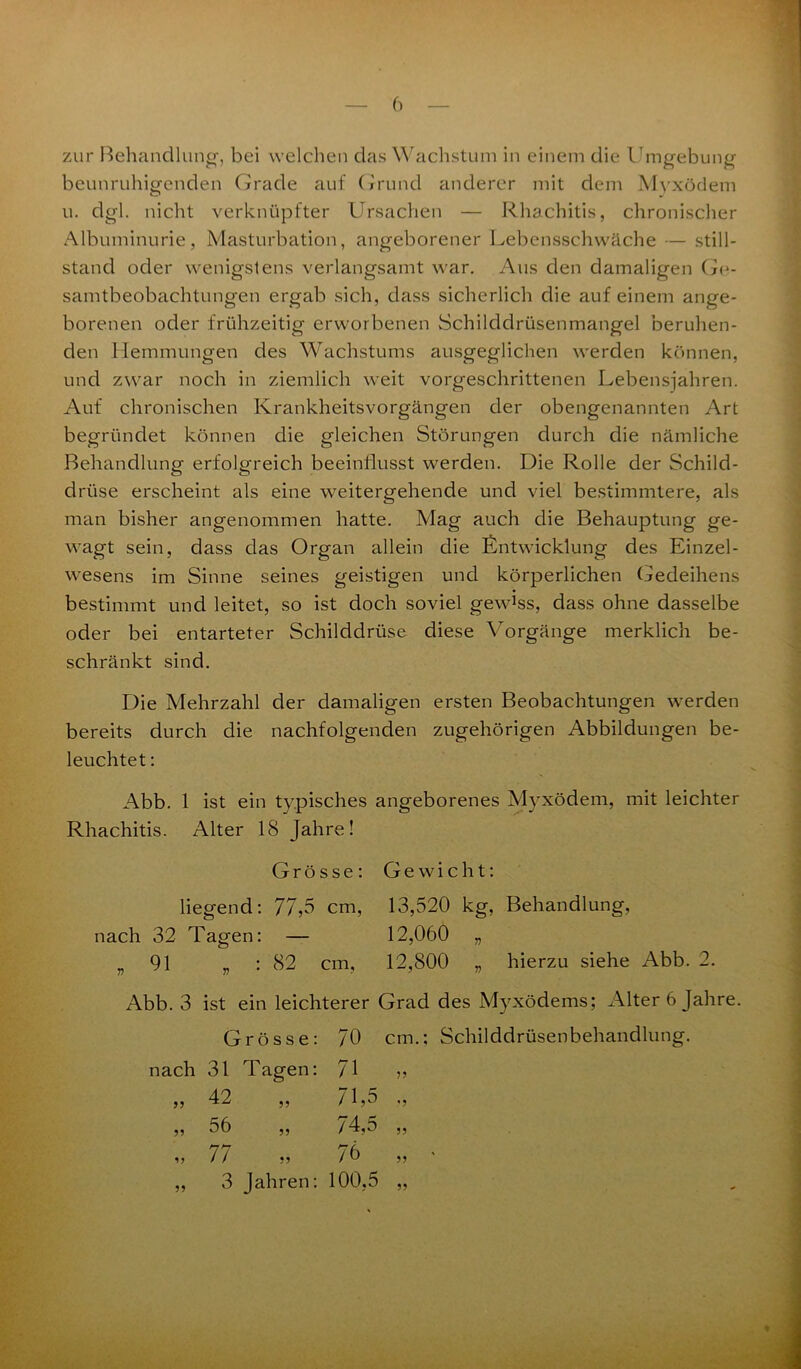 zur Behandlung, bei welchen das Wachstum in einem die Umgebung beunruhigenden Grade auf Grund anderer mit dem Myxödem u. dgl. nicht verknüpfter Ursachen — Rhachitis, chronischer Albuminurie, Masturbation, angeborener Lebensschwäche — Still- stand oder wenigstens verlangsamt war. Aus den damaligen Ge- samtbeobachtungen ergab sich, dass sicherlich die auf einem ange- borenen oder frühzeitig erworbenen Schilddrüsenmangel beruhen- den Hemmungen des Wachstums ausgeglichen werden können, und zwar noch in ziemlich weit vorgeschrittenen Lebenswahren. Auf chronischen Krankheitsvorgängen der obengenannten Art begründet können die gleichen Störungen durch die nämliche Behandlung erfolgreich beeinflusst werden. Die Rolle der Schild- drüse erscheint als eine weitergehende und viel bestimmtere, als man bisher angenommen hatte. Mag auch die Behauptung ge- wagt sein, dass das Organ allein die Entwicklung des Einzel- wesens im Sinne seines geistigen und körperlichen Gedeihens bestimmt und leitet, so ist doch soviel gewEs, dass ohne dasselbe oder bei entarteter Schilddrüse diese Vorgänge merklich be- schränkt sind. Die Mehrzahl der damaligen ersten Beobachtungen werden bereits durch die nachfolgenden zugehörigen Abbildungen be- leuchtet : Abb. 1 ist ein typisches angeborenes Myxödem, mit leichter Rhachitis. Alter 18 Jahre! Grösse: Gewicht: liegend: 77,5 cm, 13,520 kg, Behandlung, nach 32 Tagen: — 12,060 „ „91 „ : 82 cm, 12,800 „ hierzu siehe Abb. 2. Abb. 3 ist ein leichterer Grad des Myxödems; Alter 6 Jahre. Grösse: 70 cm. nach 31 Tagen: 71 ,, 42 ,, 71,5 „ 56 „ 74,5 „ 77 „ 76 ,, 3 Jahren: 100,5 5? 55 Schilddrüsen behandlung. ,9