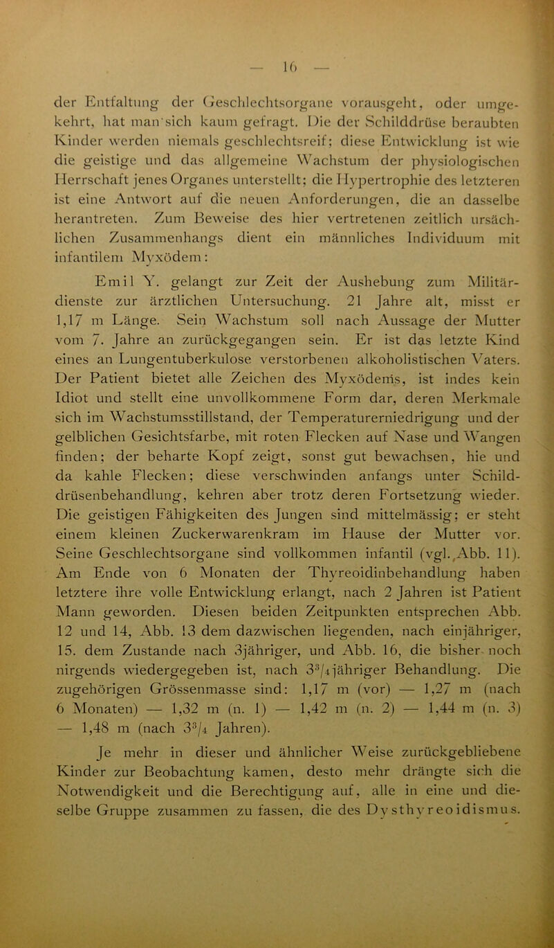 der Entfaltung der Geschlechtsorgane vorausgeht, oder umge- kehrt, hat man sich kaum gefragt. Die der Schilddrüse beraubten Kinder werden niemals geschlechtsreif; diese Entwicklung ist wie die geistige und das allgemeine Wachstum der physiologischen Herrschaft jenes Organes unterstellt; die Hypertrophie des letzteren ist eine Antwort auf die neuen Anforderungen, die an dasselbe herantreten. Zum Beweise des hier vertretenen zeitlich ursäch- lichen Zusammenhangs dient ein männliches Individuum mit infantilem Myxödem: Emil Y. gelangt zur Zeit der Aushebung zum Militär- dienste zur ärztlichen Untersuchung. 21 Jahre alt, misst er 1,17 ui Länge. Sein Wachstum soll nach Aussage der Mutter vom 7- Jahre an zurückgegangen sein. Er ist das letzte Kind eines an Lungentuberkulose verstorbenen alkoholistischen Vaters. Der Patient bietet alle Zeichen des Myxödems, ist indes kein Idiot und stellt eine unvollkommene Form dar, deren Merkmale sich im Wachstumsstillstand, der Temperaturerniedrigung und der gelblichen Gesichtsfarbe, mit roten Flecken auf Nase und Wangen finden; der beharte Kopf zeigt, sonst gut bewachsen, hie und da kahle Flecken; diese verschwinden anfangs unter Schild- drüsenbehandlung, kehren aber trotz deren Fortsetzung wieder. Die geistigen Fähigkeiten des Jungen sind mittelmässig; er steht einem kleinen Zuckerwarenkram im Hause der Mutter vor. Seine Geschlechtsorgane sind vollkommen infantil (vgl.(Abb. 11). Am Ende von 6 Monaten der Thvreoidinbehandlunp- haben j O letztere ihre volle Entwicklung erlangt, nach 2 Jahren ist Patient Mann geworden. Diesen beiden Zeitpunkten entsprechen Abb. 12 und 14, Abb. 13 dem dazwischen liegenden, nach einjähriger, 15. dem Zustande nach 3jähriger, und Abb. 16, die bisher noch nirgends wiedergegeben ist, nach 33/4]’ähriger Behandlung. Die zugehörigen Grössenmasse sind: 1,17 m (vor) — 1,27 m (nach 6 Monaten) — 1,32 m (n. 1) — 1,42 m (n. 2) — 1,44 m (n. 3) — 1,48 m (nach 33/4 Jahren). Je mehr in dieser und ähnlicher Weise zurückgebliebene Kinder zur Beobachtung kamen, desto mehr drängte sich die Notwendigkeit und die Berechtigung auf, alle in eine und die- selbe Gruppe zusammen zu fassen, die des Dy sthy reo idismu s.