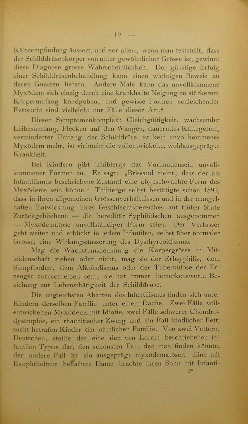 Kälteemplindung äussert, und vor allem, wenn man feststellt, dass der Schilddrüsenkörper von unter gewöhnlicher Grösse ist, gewinnt diese Diagnose grosse Wahrscheinlichkeit. Der günstige Erfolg einer Schilddrüsenbehandlung kann einen wichtigen Beweis zu deren Gunsten liefern. Andere Male kann das unvollkommene Myxödem sich einzig durch eine krankhafte Neigung zu stärkerem Körperumfang kundgeben, und gewisse Formen schleichender Fettsucht sind vielleicht nur Fälle dieser Art.“ Dieser Symptomenkomplex: Gleichgültigkeit, wachsender Leibesumfang, Flecken auf den Wangen, dauerndes Kältegefühl verminderter Umfang- der Schilddrüse ist kein unvollkommenes Myxödem mehr, ist vielmehr die vollentwickelte, wohlausgeprägte Krankheit. Bei Kindern gibt Thibierge das Vorhandensein unvoll- kommener Formen zu. Er sagt: „Brissaud meint, dass der als Infantilismus beschriebene Zustand eine abgeschwächte Form des Myxödems sein könne.“ Thibierge selbst bestätigte schon 1891, dass in ihren allgemeinen Grössenverhältnissen und in der mangel- haften Entwicklung ihres Geschlechtsbereiches auf früher Stufe Zurückgebliebene — die hereditär Syphilitischen ausgenommen Mvxödematöse unvollständiger Form seien. Der Verfasser geht weiter und erblickt in jedem Infantilen, selbst über normaler Grösse, eine Wirkungsäusserung des Dysthyreoidismus. Mag die Wachstumshemmung die Körpergrösse in Mit- leidenschaft ziehen oder nicht, mag sie der Erbsyphilis, dem Sumpfboden, dem Alkoholismus oder der Tuberkulose der Er- zeuger zuzuschreiben sein, sie hat immer bemerkenswerte Be- ziehung zur Lebensthätigkeit der Schilddrüse. Die ungleichsten Abarten des Infantilismus finden sich unter Kindern derselben Familie unter einem Dache. Zwei hälle voll- entwickelten Myxödems mit Idiotie, zwei Fälle schwerer Chondro- dvstrophie, ein rhachitischer Zwerg und ein Fall kindlicher Fett; sucht betrafen Kinder der nämlichen Familie. Von zwei Vettern, Deutschen, stellte der eine den von Lorain beschriebenen in- fantilen Typus dar, den schönsten hall, den man finden könnte, der andere Fall Ft ein ausgeprägt myxödematöser. Eine mit Exophthalmus beliaftete Dame brachte ihren Sohn mit Int'anti- o* \
