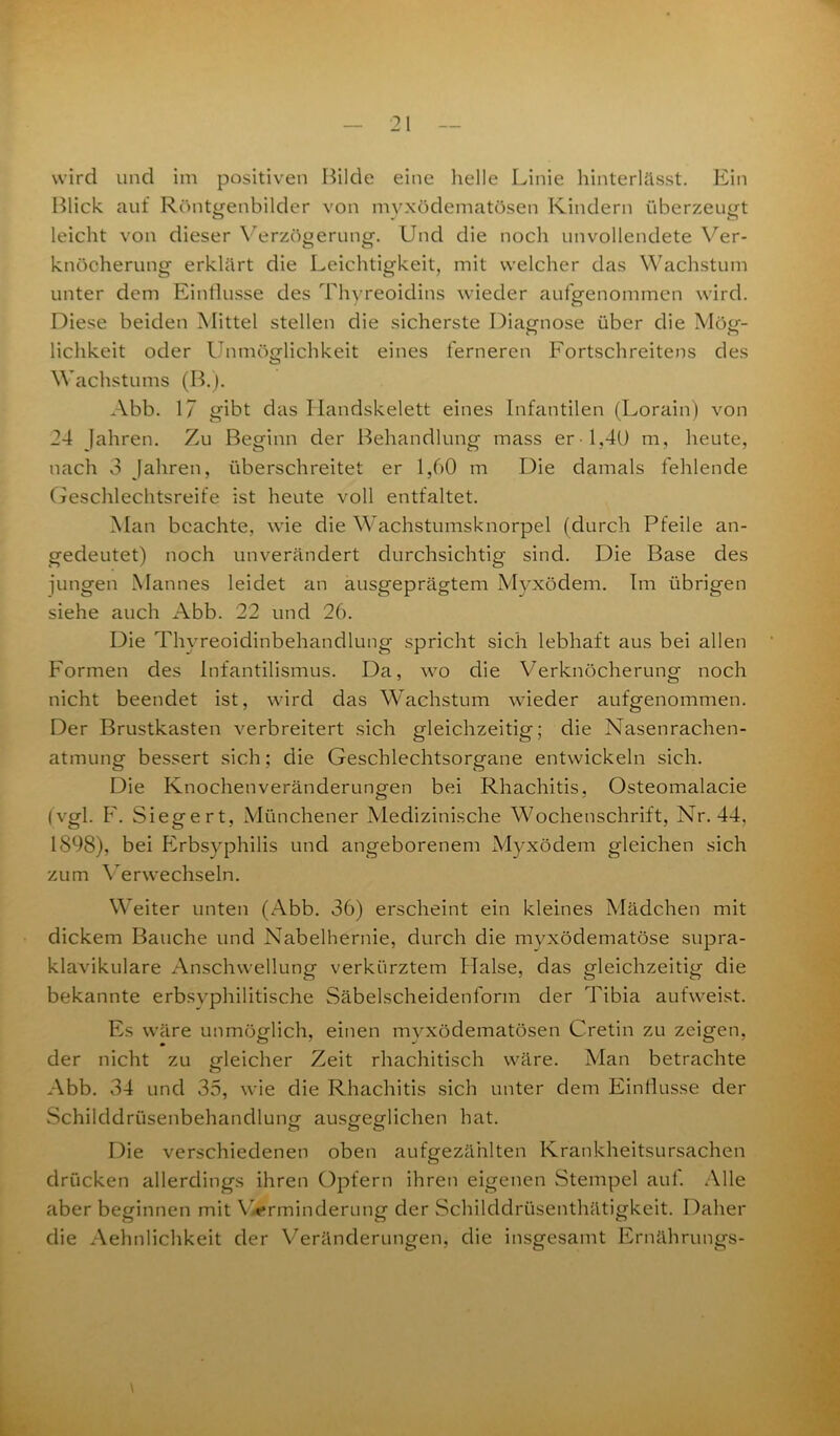 wird und im positiven Bilde eine helle Linie hinterlässt. Ein Blick auf Röntgenbilder von myxödematösen Kindern überzeugt leicht von dieser Verzögerung. Und die noch unvollendete Ver- knöcherung erklärt die Leichtigkeit, mit welcher das Wachstum unter dem Einflüsse des Thyreoiditis wieder aufgenommen wird. Diese beiden Mittel stellen die sicherste Diagnose über die Mög- lichkeit oder Unmöglichkeit eines ferneren Fortschreitens des Wachstums (B.). Abb. 17 gibt das Handskelett eines Infantilen (Lorain) von 24 Jahren. Zu Beginn der Behandlung mass er 1,40 m, heute, nach 3 Jahren, überschreitet er 1,60 m Die damals fehlende Geschlechtsreife ist heute voll entfaltet. Man beachte, wie die Wachstumsknorpel (durch Pfeile an- gedeutet) noch unverändert durchsichtig sind. Die Base des jungen Mannes leidet an ausgeprägtem Myxödem. Im übrigen siehe auch Abb. 22 und 26. Die Thyreoidinbehandlung spricht sich lebhaft aus bei allen Formen des Infantilismus. Da, wo die Verknöcherung noch nicht beendet ist, wird das Wachstum wieder aufgenommen. Der Brustkasten verbreitert sich gleichzeitig; die Nasenrachen- atmung bessert sich; die Geschlechtsorgane entwickeln sich. Die Knochen Veränderungen bei Rhachitis, Osteomalacie (vgl. F. Siegert, Münchener Medizinische Wochenschrift, Nr. 44, 1898), bei Erbsyphilis und angeborenem Myxödem gleichen sich zum Verwechseln. Weiter unten (Abb. 36) erscheint ein kleines Mädchen mit dickem Bauche und Nabelhernie, durch die myxödematöse supra- klavikuläre Anschwellung verkürztem Halse, das gleichzeitig die bekannte erbsyphilitische Säbelscheidenform der Tibia aufweist. Es wäre unmöglich, einen myxödematösen Cretin zu zeigen, der nicht zu gleicher Zeit rhachitisch wäre. Man betrachte Abb. 34 und 35, wie die Rhachitis sich unter dem Einflüsse der Schilddrüsenbehandlung ausgeglichen hat. Die verschiedenen oben aufgezählten Krankheitsursachen drücken allerdings ihren Opfern ihren eigenen Stempel auf. Alle aber beginnen mit Verminderung der Schilddrüsenthätigkeit. Daher die Aehnlichkeit der Veränderungen, die insgesamt Ernährungs-