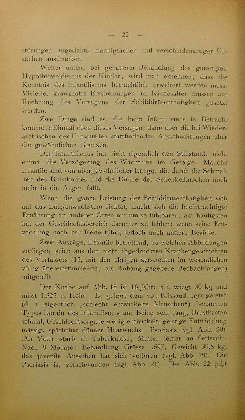 Störungen angesichts mannigfacher und verschiedenartiger Ur- sachen ausdrücken. Weiter unten, bei genauerer Behandlung des gutartigen Hypothyreoidismus der Kinder, wird man erkennen, dass die Kenntnis des Infantilismus beträchtlich erweitert werden muss. Vielerlei krankhafte Erscheinungen im Kindesalter müssen auf Rechnung des Versagens der Schilddrüsenthätigkeit gesetzt werden. Zwei Dinge sind es, die beim Infantilismus in Betracht kommen: Einmal eben dieses Versagen.; dann aber die bei Wieder- auffrischen der Hilfsquellen stattfindenden Ausschweifungen über die gewöhnlichen Grenzen. Der Infantilismus hat nicht eigentlich den Stillstand, nicht einmal die Verzögerung des Wachtums im Gefolge. Manche Infantile sind von übergewöhnlicher Länge, die durch die Schmal- heit des Brustkorbes und die Dünne der Schenkelknochen noch mehr in die Augen fällt. Wenn die ganze Leistung der Schilddrüsenthätigkeit sich auf das Längenwachstum richtet, macht sich die beeinträchtigte Ernährung an anderen Orten nur um so fühlbarer; am häufigsten hat der Geschlechtsbereich darunter zu leiden; wenn seine Ent- wicklung noch zur Reife führt, jedoch auch andere Bezirke. Zwei Auszüge, Infantile betreffend, zu welchen Abbildungen vorliegen, seien aus den nicht abgedruckten Krankengeschichten des Verfassers (15, mit den übrigen zerstreuten im wesentlichen völlig übereinstimmende, als Anhang gegebene Beobachtungen) mitgeteilt. Der Knabe auf Abb. 18 ist 16 Jahre alt, wiegt 30 kg und misst 1,525 m Höhe. Er gehört dem von Brissaud „gringalets“ (d. i. eigentlich „schlecht entwickelte Menschen“) .benannten Typus Lorain des Infantilismus an: Beine sehr lang, Brustkasten schmal, Geschlechtsorgane wenig entwickelt, geistige Entwicklung massig, spärlicher dünner Haarwuchs. Psoriasis (vgl. Abb. 20). Der Vater starb an Tuberkulose, Mutter leidet an Fettsucht. Nach 9 Monaten Behandlung Grösse 1,597, Gewicht 39,8 kg. das juvenile Aussehen hat sich 'verloren (vgl. Abb. 19). Die Psoriasis ist verschwunden (vgl. Abb. 21). Die Abb. 22 gibt