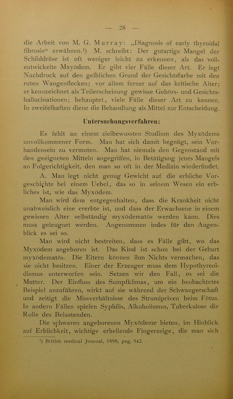 die Arbeit von M. G. Murray: „Diagnosis of early thyroidal fibrosis“ erwähnen.1) M. schreibt: Der gutartige Mangel der Schilddrüse ist oft weniger leicht zu erkennen, als das voll- entwickelte Mxyödem. Er gibt vier Fälle dieser Art. Er legt Nachdruck auf den gelblichen Grund der Gesichtsfarbe mit den roten Wangenflecken; vor allem ferner auf das kritische Alter; erkennzeichnet als Teilerscheinung gewisse Gehörs- und Gesichts- hallucinationen; behauptet, viele Fälle dieser Art zu kennen. In zweifelhaften diene die Behandlung als Mittel zur Entscheidung. Un tersu chiings ver fahren: Es fehlt an einem zielbewussten Studium des Myxödems J unvollkommener Form. Man hat sich damit begnügt, sein Vor- handensein zu vermuten. Man hat niemals den Gegenstand mit den geeigneten Mitteln angegriffen, in Betätigung jenes Mangels an Folgerichtigkeit, den man so oft in der Medizin wiederfindet. A. Man legt nicht genug Gewicht auf die erbliche Vor- geschichte bei einem Uebel, das so in seinem Wesen ein erb- liches ist, wie das Myxödem. Man wird dem entgegenhalten, dass die Krankheit nicht unabweislich eine ererbte ist, und dass der Erwachsene in einem gewissen Alter selbständig myxödematös werden kann. Dies muss geleugnet werden. Angenommen indes für den Augen- blick es sei so. Man wird nicht bestreiten, dass es Fälle gibt, wo das Myxödem angeboren ist. Das Kind ist schon bei der Geburt myxödematös. Die Eltern können ihm Nichts vermachen, das sie nicht besitzen. Einer der Erzeuger muss dem Hypothyreoi- dismus unterworfen sein. Setzen wir den Fall, es sei die Mutter. Der Einfluss des Sumpfklimas, um ein beobachtetes Beispiel anzuführen, wirkt auf sie während der Schwangerschaft und zeitigt die Missverhältnisse des Strumipriven beim Fötus. In andern Fällen spielen Syphilis, Alkoholismus, Tuberkulose die Rolle des Belastenden. Die schweren angeborenen Myxödeme bieten, im Hinblick auf Erblichkeit, wichtige erhellende Fingerzeige, die man sich . — . * *) British medical Journal, 1898, pag. 942. /