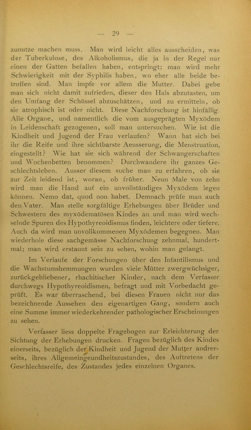zunutze machen muss. Man wird leicht alles ausscheiden, was der Tuberkulose, des Alkoholismus, die ja in der Regel nur einen der Gatten befallen haben, entspringt; man wird mehr Schwierigkeit mit der Syphilis haben, wo eher alle beide be- troffen sind. Man impfe vor allem die Mutter. Dabei gebe man sich nicht damit zufrieden, dieser den Hals abzutasten, um den Umfang der Schüssel abzuschätzen, und zu ermitteln, ob sie atrophisch ist oder nicht. Diese Nachforschung ist hinfällig. Alle Organe, und namentlich die vom ausgeprägten Myxödem in Leidenschaft gezogenen, soll man untersuchen. Wie ist die Kindheit und Jugend der Frau verlaufen? Wann hat sich bei ihr die Reife und ihre sichtbarste Aeusserung, die Menstruation, eingestellt? Wie hat sie sich während der Schwangerschaften und Wochenbetten benommen? Durchwandere ihr ganzes Ge- schlechtsleben. Ausser diesem suche man zu erfahren, ob sie zur Zeit leidend ist, woran, ob früher. Neun Male von zehn wird man die Hand auf ein unvollständiges Myxödem legen können. Nemo dat, quod non habet. Demnach prüfe man auch den Vater. Man stelle sorgfältige Erhebungen über Brüder und Schwestern des myxödematösen Kindes an und man wird wech- selnde Spuren des Hypothyreoidismus linden, leichtere oder tiefere. Auch da wird man unvollkommenen Myxödemen begegnen. Man wiederhole diese sachgemässe Nachforschung zehnmal, hundert- mal; man wird erstaunt sein zu sehen, wohin man gelangt. Im Verlaufe der Forschungen über den Infantilismus und die Wachstumshemmungen wurden viele Mütter zwergwüchsiger, zurückgebliebener, rhachitischer Kinder, nach dem Verfasser durchwegs Hypothyreoidismen, befragt und mit Vorbedacht ge- prüft. Es war überraschend, bei diesen Frauen nicht nur das bezeichnende Aussehen den eigenartigen Gang, sondern auch eine Summe immer wiederkehrender pathologischer Erscheinungen zu sehen. Verfasser Hess doppelte Fragebogen zur Erleichterung der Sichtung der Erhebungen drucken. Fragen bezüglich des Kindes einerseits, bezüglich der Kindheit und Jugend der Mutter andrer- seits, ihres Allgeineingeundheitszustandes, des Auftretens der Geschlechtsreife, des Zustandes jedes einzelnen Organes.
