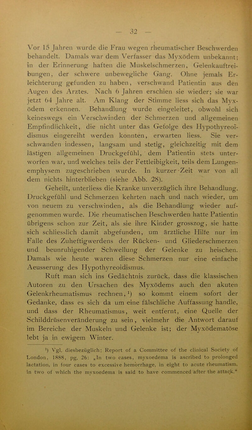 Vor 15 Jahren wurde die Frau wegen rheumatischer Beschwerden behandelt. Damals war dem Verfasser das Myxödem unbekannt: in der Erinnerung haften die Muskelschmerzen, Gelenkauftrei- bungen, der schwere unbewegliche Gang. Ohne jemals Er- leichterung gefunden zu haben, verschwand Patientin aus den Augen des Arztes. Nach 6 Jahren erschien sie wieder; sie war jetzt 64 Jahre alt. Am Klang der Stimme Hess sich das Myx- ödem erkennen. Behandlung wurde eingeleitet, obwohl sich keineswegs ein Verschwinden der Schmerzen und allgemeinen Empfindlichkeit, die nicht unter das Gefolge des Hypothyreoi- dismus eingereiht werden konnten, erwarten Hess. Sie ver- schwanden indessen, langsam und stetig, gleichzeitig mit dem lästigen allgemeinen Druckgefühl, ' dem Patientin stets unter- worfen war, und welches teils der Fettleibigkeit, teils dem Lungen- emphysem zugeschrieben wurde. In kurzer-Zeit war von all dem nichts hinterblieben (siehe Abb. 28). Geheilt, unterliess die Kranke unverzüglich ihre Behandlung. Druckgefühl und Schmerzen kehrten nach und nach wieder, um von neuem zu verschwinden, als die Behandlung wieder auf- genommen wurde. Die rheumatischen Beschwerden hatte Patientin übrigens schon zur Zeit, als sie ihre Kinder grosszog, sie hatte sich schliesslich damit abgefunden, um ärztliche Plilfe nur im Falle des Zuheftigwerdens der Rücken- und Gliederschmerzen und beunruhigender Schwellung der Gelenke zu heischen. Damals wie heute waren diese Schmerzen nur eine einfache Aeusserung des Hypothyreoidismus. Ruft man sich ins Gedächtnis zurück, dass die klassischen Autoren zu den Ursachen des Myxödems auch den akuten Gelenkrheumatismus rechnen,1) so kommt einem sofort der Gedanke, dass es sich da um eine fälschliche Auffassung handle, und dass der Rheumatismus, weit entfernt, eine Quelle der Schilddrüsenveränderung zu sein , vielmehr die Antwort darauf im Bereiche der Muskeln und Gelenke ist; der Myxödematöse lebt ja in ewigem Winter. 6 Vgl. diesbezüglich: Report of a Committee of the clinical Society of London, 1888, pg. 26: „ln tvvo cases, myxoedema is ascribed to prolonged lactation, in four cases to excessive hemorrhage, in eight to acute rheumatism. in two of which the myxoedema is said to have commenced after the attack.“