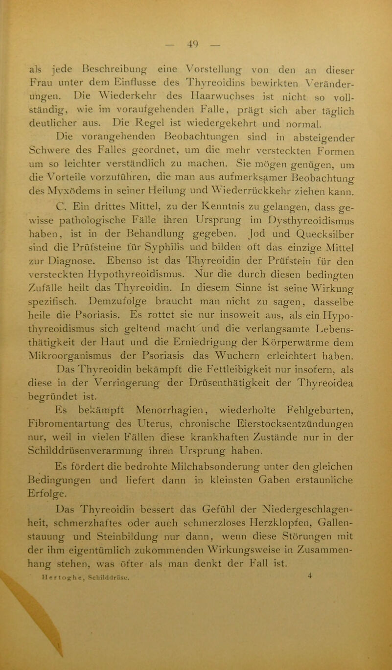 4«) als jede Beschreibung eine Vorstellung von den an dieser Frau unter dem Einflüsse des Thyreoidins bewirkten Veränder- ungen. Die Wiederkehr des Haarwuchses ist nicht so voll- ständig, wie im voraufgehenden Falle, prägt sich aber täglich deutlicher aus. Die Regel ist wiedergekehrt und normal. Die vorangehenden Beobachtungen sind in absteigender Schwere des Falles geordnet, um die mehr versteckten Formen um so leichter verständlich zu machen. Sie mögen genügen, um die Vorteile vorzulühren, die man aus aufmerksamer Beobachtung des Myxödems in seiner Heilung und Wiederrückkehr ziehen kann. C. Ein drittes Mittel, zu der Kenntnis zu gelangen, dass ge- wisse pathologische Fälle ihren Ursprung im Dysthyreoidismus haben, ist in der Behandlung gegeben. Jod und Quecksilber sind die Prüfsteine für Syphilis und bilden oft das einzige Mittel zur Diagnose. Ebenso ist das Thyreoidin der Prüfstein für den versteckten Hypothyreoidismus. Nur die durch diesen bedingten Zufälle heilt das Thyreoidin. In diesem Sinne ist seine Wirkung spezifisch. Demzufolge braucht man nicht zu sagen, dasselbe heile die Psoriasis. Es rottet sie nur insoweit aus, als ein Hypo- thyreoidismus sich geltend macht und die verlangsamte Lebens- thätigkeit der Haut und die Erniedrigung der Körperwärme dem Mikroorganismus der Psoriasis das Wuchern erleichtert haben. Das Thyreoidin bekämpft die Fettleibigkeit nur insofern, als diese in der Verringerung der Drüsenthätigkeit der Thyreoidea begründet ist. Es bekämpft Menorrhagien, wiederholte Fehlgeburten, Fibromentartung des Uterus, chronische Eierstocksentzündungen nur, weil in vielen Fällen diese krankhaften Zustände nur in der Schilddrüsenverarmung ihren Ursprung haben. Es fördert die bedrohte Milchabsonderung unter den gleichen Bedingungen und liefert dann in kleinsten Gaben erstaunliche Erfolge. Das Thyreoidin bessert das Gefühl der Niedergeschlagen- heit, schmerzhaftes oder auch schmerzloses Herzklopfen, Gallen- stauung und Steinbildung nur dann, wenn diese Störungen mit der ihm eigentümlich zukommenden Wirkungsweise in Zusammen- hang stehen, was öfter als man denkt der Fall ist. Hertoghe, Schilddrüse. 4