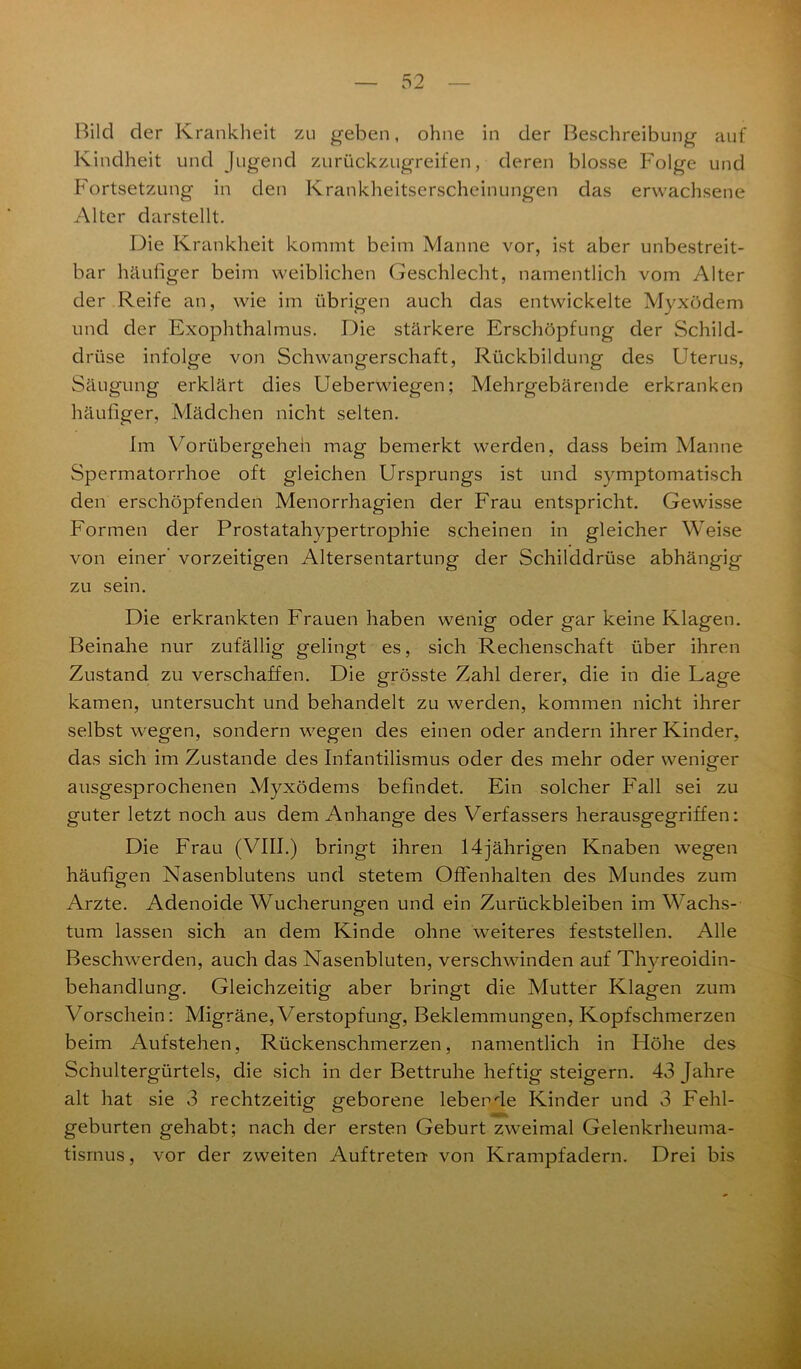 Bild der Krankheit zu geben, ohne in der Beschreibung auf Kindheit und Jugend zurückzugreifen, deren blosse Folge und Fortsetzung in den Krankheitserscheinungen das erwachsene Alter darstellt. Die Krankheit kommt beim Manne vor, ist aber unbestreit- bar häufiger beim weiblichen Geschlecht, namentlich vom Alter der Reife an, wie im übrigen auch das entwickelte Myxödem und der Exophthalmus. Die stärkere Erschöpfung der Schild- drüse infolge voii Schwangerschaft, Rückbildung des Uterus, Saugung erklärt dies Ueberwiegen; Mehrgebärende erkranken häufiger, Mädchen nicht selten. Im Vorübergehen mag bemerkt werden, dass beim Manne Spermatorrhoe oft gleichen Ursprungs ist und symptomatisch den erschöpfenden Menorrhagien der Frau entspricht. Gewisse Formen der Prostatahypertrophie scheinen in gleicher Weise von einer’ vorzeitigen Altersentartung der Schilddrüse abhängig zu sein. Die erkrankten Frauen haben wenig oder gar keine Klagen. Beinahe nur zufällig gelingt es, sich Rechenschaft über ihren Zustand zu verschaffen. Die grösste Zahl derer, die in die Lage kamen, untersucht und behandelt zu werden, kommen nicht ihrer selbst wegen, sondern wegen des einen oder andern ihrer Kinder, das sich im Zustande des Infantilismus oder des mehr oder weniger ausgesprochenen Myxödems befindet. Ein solcher Fall sei zu guter letzt noch aus dem Anhänge des Verfassers herausgegriffen: Die Frau (VIII.) bringt ihren 14jährigen Knaben wegen häufigen Nasenblutens und stetem Offenhalten des Mundes zum Arzte. Adenoide Wucherungen und ein Zurückbleiben im Wachs- tum lassen sich an dem Kinde ohne weiteres feststellen. Alle Beschwerden, auch das Nasenbluten, verschwinden auf Thyreoidin- behandlung. Gleichzeitig aber bringt die Mutter Klagen zum Vorschein: Migräne, Verstopfung, Beklemmungen, Kopfschmerzen beim Aufstehen, Rückenschmerzen, namentlich in Höhe des Schultergürtels, die sich in der Bettruhe heftig steigern. 43 Jahre alt hat sie 3 rechtzeitig geborene lebende Kinder und 3 Fehl- geburten gehabt; nach der ersten Geburt zweimal Gelenkrheuma- tismus , vor der zweiten Auftreten von Krampfadern. Drei bis
