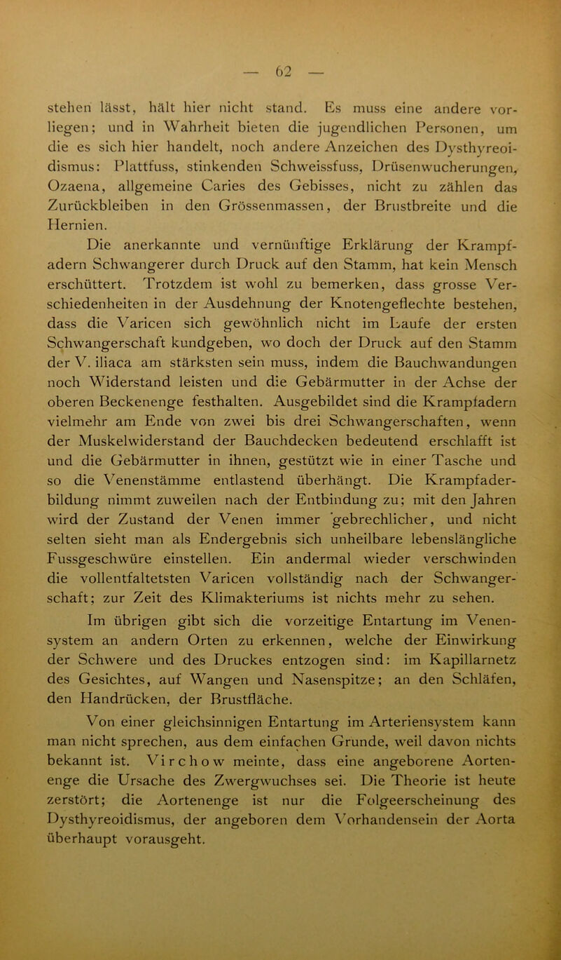 stehen lässt, hält hier nicht stand. Es muss eine andere vor- liegen; und in Wahrheit bieten die jugendlichen Personen, um die es sich hier handelt, noch andere Anzeichen des Dysthyreoi- dismus: Plattfuss, stinkenden Schweissfuss, Drüsenwucherungen, Ozaena, allgemeine Caries des Gebisses, nicht zu zählen das Zurückbleiben in den Grössenmassen, der Brustbreite und die Hernien. Die anerkannte und vernünftige Erklärung der Krampf- adern Schwangerer durch Druck auf den Stamm, hat kein Mensch erschüttert. Trotzdem ist wohl zu bemerken, dass grosse Ver- schiedenheiten in der Ausdehnung der Knotengeflechte bestehen, dass die Varicen sich gewöhnlich nicht im Laufe der ersten Schwangerschaft kundgeben, wo doch der Druck auf den Stamm der V. iliaca am stärksten sein muss, indem die Bauchwandungen noch Widerstand leisten und die Gebärmutter in der Achse der oberen Beckenenge festhalten. Ausgebildet sind die Krampfadern vielmehr am Ende von zwei bis drei Schwangerschaften, wenn der Muskelwiderstand der Bauchdecken bedeutend erschlafft ist und die Gebärmutter in ihnen, gestützt wie in einer Tasche und so die Venenstämme entlastend überhängt. Die Krampfader- bildung nimmt zuweilen nach der Entbindung zu; mit den Jahren wird der Zustand der Venen immer gebrechlicher, und nicht selten sieht man als Endergebnis sich unheilbare lebenslängliche Fussgeschwüre einstellen. Ein andermal wieder verschwinden die vollentfaltetsten Varicen vollständig nach der Schwanger- schaft; zur Zeit des Klimakteriums ist nichts mehr zu sehen. Im übrigen gibt sich die vorzeitige Entartung im Venen- system an andern Orten zu erkennen, welche der Einwirkung der Schwere und des Druckes entzogen sind: im Kapillarnetz des Gesichtes, auf Wangen und Nasenspitze; an den Schläfen, den Handrücken, der Brustfläche. Von einer gleichsinnigen Entartung im Arteriensvstem kann man nicht sprechen, aus dem einfachen Grunde, weil davon nichts bekannt ist. Virchow meinte, dass eine angeborene Aorten- enge die Ursache des Zwergwuchses sei. Die Theorie ist heute zerstört; die Aortenenge ist nur die Folgeerscheinung des Dysthyreoidismus, der angeboren dem Vorhandensein der Aorta überhaupt vorausgeht.