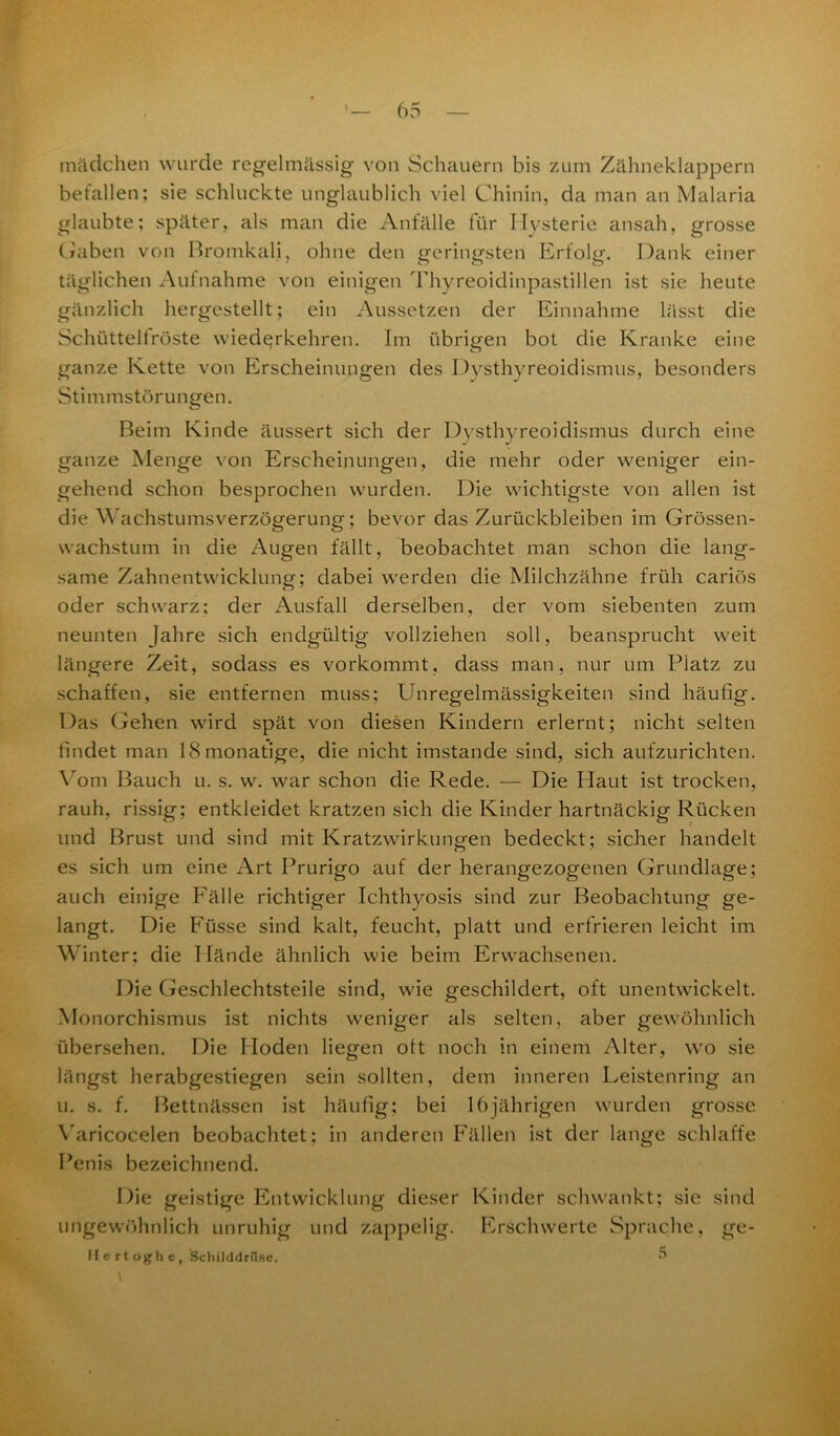 miidchen wurde regelmässig von Schauern bis zum Zähneklappern befallen; sie schluckte unglaublich viel Chinin, da man an Malaria glaubte; später, als man die Anfälle für Hysterie ansah, grosse Gaben von Bromkali, ohne den geringsten Erfolg. Dank einer täglichen Aufnahme von einigen Thyreoidinpastillen ist sie heute gänzlich hergestellt; ein Aussetzen der Einnahme lässt die Schüttelfröste wied^rkehren. Im übrigen bot die Kranke eine ganze Kette von Erscheinungen des Dysthyreoidismus, besonders Stimmstörungen. Beim Kinde äussert sich der Dysthyreoidismus durch eine ganze Menge von Erscheinungen, die mehr oder weniger ein- gehend schon besprochen wurden. Die wichtigste von allen ist die Wachstumsverzögerung; bevor das Zurückbleiben im Grössen- wachstum in die Augen fällt, beobachtet man schon die lang- same Zahnentwicklung; dabei werden die Milchzähne früh cariös oder schwarz; der Ausfall derselben, der vom siebenten zum neunten Jahre sich endgültig vollziehen soll, beansprucht weit längere Zeit, sodass es vorkommt, dass man, nur um Piatz zu schaffen, sie entfernen muss: Unregelmässigkeiten sind häufig. Das Gehen wird spät von diesen Kindern erlernt; nicht selten findet man ISmonatige, die nicht imstande sind, sich aufzurichten. Vom Bauch u. s. w. war schon die Rede. — Die Haut ist trocken, rauh, rissig; entkleidet kratzen sich die Kinder hartnäckig Rücken und Brust und sind mit Kratzwirkungen bedeckt; sicher handelt es sich um eine Art Prurigo auf der herangezogenen Grundlage; auch einige Fälle richtiger Ichthyosis sind zur Beobachtung ge- langt. Die Füsse sind kalt, feucht, platt und erfrieren leicht im Winter; die Hände ähnlich wie beim Erwachsenen. Die Geschlechtsteile sind, wie geschildert, oft unentwickelt. Monorchismus ist nichts weniger als selten, aber gewöhnlich übersehen. Die Hoden liegen ott noch in einem Alter, wo sie längst herabgestiegen sein sollten, dem inneren Leistenring an u. s. f. Bettnässen ist häufig; bei 16jährigen wurden grosse Varicocelen beobachtet; in anderen Fällen ist der lange schlaffe Penis bezeichnend. Die geistige Entwicklung dieser Kinder schwankt; sie sind ungewöhnlich unruhig und zappelig. Erschwerte Sprache, ge- Hcrtoghc, Schilddrüse. 5