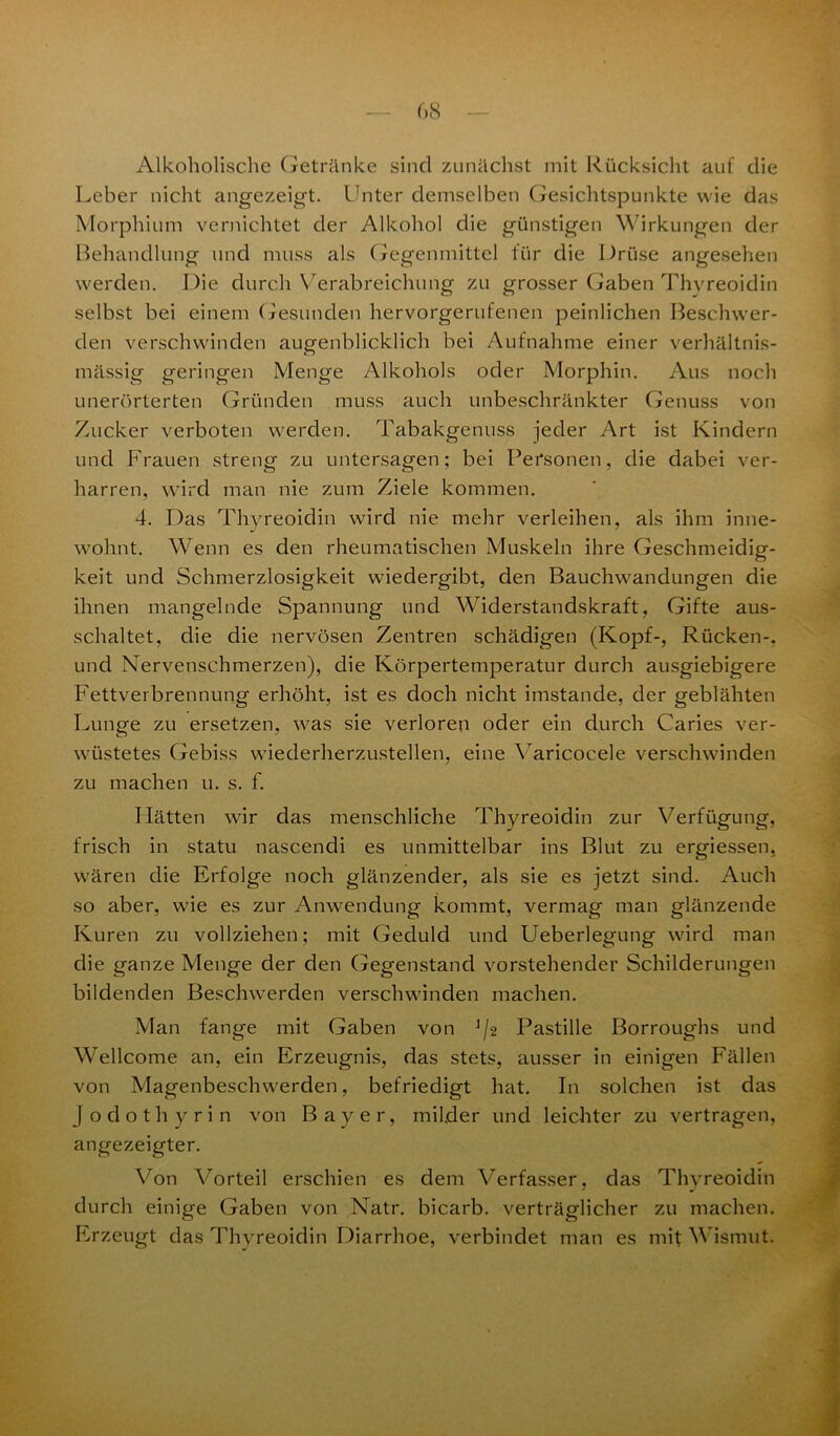 Alkoholische Getränke sind zunächst mit Rücksicht auf die Leber nicht angezeigt. Unter demselben Gesichtspunkte wie das Morphium vernichtet der Alkohol die günstigen Wirkungen der Behandlung und muss als Gegenmittel für die Drüse angesehen werden. Die durch Verabreichung zu grosser Gaben Thvreoidin selbst bei einem Gesunden hervorgerufenen peinlichen Beschwer- den verschwinden augenblicklich bei Aufnahme einer verhältnis- mässig geringen Menge Alkohols oder Morphin. Aus noch unerörterten Gründen muss auch unbeschränkter Genuss von Zucker verboten werden. Tabakgenuss jeder Art ist Kindern und Frauen streng zu untersagen; bei Personen, die dabei ver- harren, wird man nie zum Ziele kommen. 4. Das Thvreoidin wird nie mehr verleihen, als ihm inne- wohnt. Wenn es den rheumatischen Muskeln ihre Geschmeidig- keit und Schmerzlosigkeit wiedergibt, den Bauchwandungen die ihnen mangelnde Spannung und Widerstandskraft, Gifte aus- schaltet, die die nervösen Zentren schädigen (Kopf-, Rücken-, und Nervenschmerzen), die Körpertemperatur durch ausgiebigere Fettverbrennung erhöht, ist es doch nicht imstande, der geblähten Lunge zu ersetzen, was sie verloren oder ein durch Caries ver- wüstetes Gebiss wiederherzustellen, eine Varicocele verschwinden zu machen u. s. f. Hätten wir das menschliche Thyreoidin zur Verfiigung, frisch in statu nascendi es unmittelbar ins Blut zu ergiessen, wären die Erfolge noch glänzender, als sie es jetzt sind. Auch so aber, wie es zur Anwendung kommt, vermag man glänzende Kuren zu vollziehen; mit Geduld und Ueberlegung wird man die ganze Menge der den Gegenstand vorstehender Schilderungen bildenden Beschwerden verschwinden machen. Man fange mit Gaben von ]/2 Pastille Borroughs und Wellcome an, ein Erzeugnis, das stets, ausser in einigen Fällen von Magenbeschwerden, befriedigt hat. In solchen ist das jodothyrin von Bayer, milder und leichter zu vertragen, angezeigter. Von Vorteil erschien es dem Verfasser, das Thyreoidin durch einige Gaben von Natr. bicarb. verträglicher zu machen. Erzeugt das Thyreoidin Diarrhoe, verbindet man es mit Wismut.