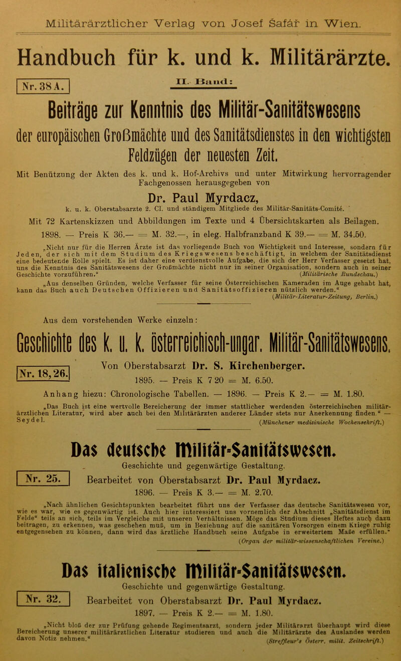 Militärärztlicher Verlag von Josef Safär in Wien Handbuch für k. und k. Militärärzte. | Nr. 38 A Beiträge zur Kenntnis des Militär-Sanitätswesens der europäischen Großmächte und des Sanitätsdienstes in den wichtigsten Feldzügen der neuesten Zeit, Mit Benützung der Akten des k. und k. Hof-Archivs und unter Mitwirkung hervorragender Fachgenossen herausgegeben von Dr. Paul Myrdacz, k. u. k. Oberstabsärzte 2. CI. und ständigem Mitgliede des Militär-Sanitäts-Comite. Mit 72 Kartenskizzen und Abbildungen im Texte und 4 Übersichtskarten als Beilagen. 1898. — Preis K 36.— = M. 32.—, in eleg. Halbfranzband K 39.— = M. 34.50. „Nicht nur für die Herren Ärzte ist das vorliegende Buch von Wichtigkeit und Interesse, sondern für Jeden, der sich mit dem Studium des Kriegswesens beschäftigt, in welchem der Sanitätsdienst eine bedeutende Rolle spielt. Es ist daher eine verdienstvolle Aufgabe, die sich der Herr Verfasser gesetzt hat, uns die Kenntnis des Sanitätswesens der Großmächte nicht nur in seiner Organisation, sondern auch in seiner Geschichte vorzuführen.“ (Militärische Rundschau.) „Aus denselben Gründen, welche Verfasser für seine Österreichischen Kameraden im Auge gehabt hat, kann das Buch auch Deutschen Offizieren und Sanitätsoffizieren nützlich werden.“ (Militär-Literatur-Zeitung, Berlin.) II. Bund: Aus dem vorstehenden Werke einzeln: Nr. t8,26. Von Oberstabsarzt Dr. S. Kirchenberger. 1895. — Preis K 7 20 = M. 6.50. Anhang hiezu: Chronologische Tabellen. — 1896. — Preis K 2.— = M. 1.80. „Das Buch ist eine wertvolle Bereicherung der immer stattlicher werdenden österreichischen militär- ärztlichen Literatur, wird aber auch bei den Militärärzten anderer Länder stets nur Anerkennung finden.“ — S e y d e 1. (Münchener medizinische Wochenschrift.) Das deutsche IDilitär=$anitätswesen. Geschichte und gegenwärtige Gestaltung. Bearbeitet von Oberstabsarzt Dr. Paul Myrdacz. 1896. — Preis K 3.— = M. 2.70. „Nach ähnlichen Gesichtspunkten bearbeitet führt uns der Verfasser das deutsche Sanitätswesen vor, wie es war, wie es gegenwärtig ist. Auch hier interessiert uns vornemlich der Abschnitt „Sanitätsdienst im Felde“ teils an sich, teils im Vergleiche mit unseren Verhältnissen. Möge das Stadium dieses Heftes auclj dazu beitragen, zu erkennen, was geschehen muß, um in Beziehung auf die sanitären Vorsorgen einem Kriege ruhig entgegensehen zu können, dann wird das ärztliche Handbuch seine Aufgabe in erweitertem Maße erfüllen. (Organ der militär-wissenschaftlichen Vereine.) Nr. 25. Das italienische lDilitäPSanitätswesen. Geschichte und gegenwärtige Gestaltung. Nt» 32. I Bearbeitet von Oberstabsarzt Dr. Paul Myrdacz. 1897. — Preis K 2.— = M. 1.80. „Nicht bloß der zur Prüfung gehende Regimentsarzt, sondern jeder Militärarzt überhaupt wird diese Bereicherung unserer militärärztlichen Literatur studieren und auch die Militärärzte des Auslandes werden davon Notiz nehmen.“ (Streffleur’s Österr. milit. Zeitschrift.)