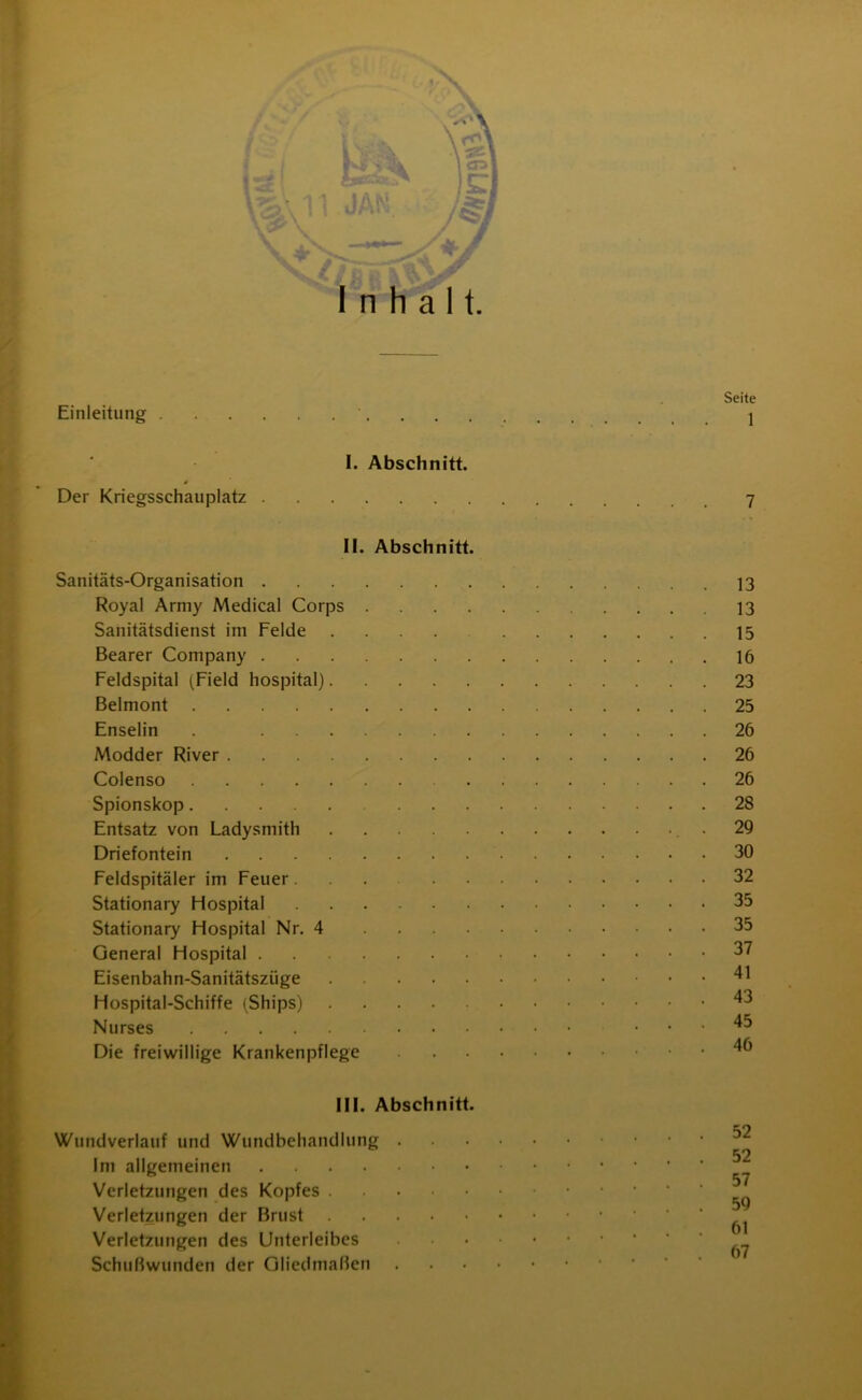 Inhalt. Einleitung I. Abschnitt. Der Kriegsschauplatz II. Abschnitt. Sanitäts-Organisation Royal Army Medical Corps . Sanitätsdienst im Felde .... Bearer Company Feldspital (Field hospital) Beimont Enselin . Modder River Colenso Spionskop ... Entsatz von Ladysmith Driefontein Feldspitäler im Feuer ... . Stationary Hospital Stationary Hospital Nr. 4 General Hospital Eisenbahn-Sanitätszüge Hospital-Schiffe (Ships) .... Nurses Die freiwillige Krankenpflege III. Abschnitt. Wundverlauf und Wundbehandlung . Im allgemeinen Verletzungen des Kopfes Verletzungen der Brust Verletzungen des Unterleibes Schußwunden der Gliedmaßen