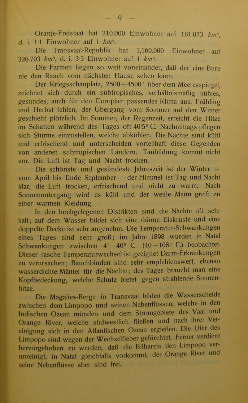 Oranje-Freistaat hat 210.000 Einwohner auf 181.073 km-, d. i. li Einwohner auf 1 km'1. Die Transvaal-Republik hat 1,100.000 Einwohner auf 326.703 km-, d. i. 35 Einwohner auf 1 km'-. Die Farmen liegen so weit voneinander, daß der eine Bure nie den Rauch vom nächsten Hause sehen kann. Der Kriegsschauplatz, 2500 — 4500' über dem Meeresspiegel, zeichnet sich durch ein subtropisches, verhältnismäßig kühles, gesundes, auch für den Europäer passendes Klima aus. Frühling und Herbst fehlen, der Übergang vom Sommer auf den Winter geschieht plötzlich. Im Sommer, der Regenzeit, erreicht die Hitze im Schatten während des Tages oft 40'5° C. Nachmittags pflegen sich Stürme einzustellen, welche abkühlen. Die Nächte sind kühl und erfrischend und unterscheiden vorteilhaft diese Gegenden von anderen subtropischen Ländern. Taubildung kommt nicht vor. Die Luft ist Tag und Nacht trocken. Die schönste und gesündeste Jahreszeit ist der Winter vom April bis Ende September — der Himmel ist Tag und Nacht klar, die Luft trocken, erfrischend und nicht zu warm. Nach Sonnenuntergang wird es kühl und der weiße Mann greift zu einer warmen Kleidung. In den hochgelegenen Distrikten sind die Nächte oft sehr kalt; auf dem Wasser bildet sich eine dünne Eiskruste und eine doppelte Decke ist sehr angenehm. Die Temperatur-Schwankungen eines Tages sind sehr groß; im Jahre 1898 wurden in Natal Schwankungen zwischen 4°—40° C. (40—108° F.) beobachtet. Dieser rasche Temperaturwechsel ist geeignet Darm-Erkrankungen zu verursachen; Bauchbinden sind sehr empfehlenswert, ebenso wasserdichte Mäntel für die Nächte; des Tages braucht man eine Kopfbedeckung, welche Schutz bietet gegen strahlende Sonnen- hitze. Die Magalies-Berge in Transvaal bilden die Wasserscheide zwischen dem Limpopo und seinen Nebenflüssen, welche in den Indischen Ozean münden und dem Stromgebiete des Vaal und Orange River, welche südwestlich fließen und nach ihrer Ver- einigung sich in den Atlantischen Ozean ergießen. Die Ufer des Limpopo sind wegen der Wechselfieber gefürchtet. Ferner verdient hervorgehoben zu werden, daß die Bilharzia den Limpopo vei unreinigt, in Natal gleichfalls vorkommt, der Orange Rivu un seine Nebenflüsse aber sind frei.