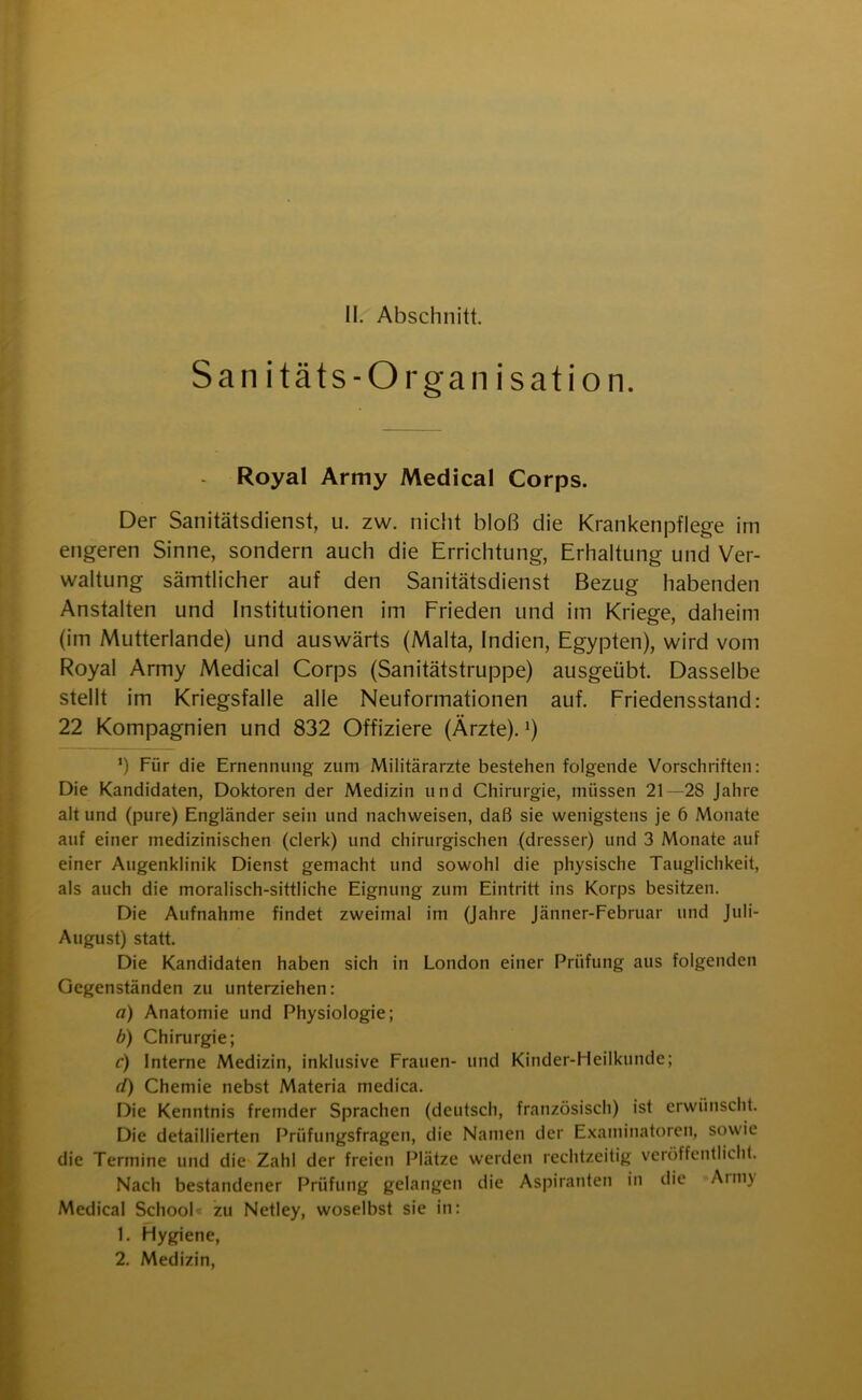 San itäts-Organ isation. Royal Army Medical Corps. Der Sanitätsdienst, u. zw. nicht bloß die Krankenpflege im engeren Sinne, sondern auch die Errichtung, Erhaltung und Ver- waltung sämtlicher auf den Sanitätsdienst Bezug habenden Anstalten und Institutionen im Frieden und im Kriege, daheim (im Mutterlande) und auswärts (Malta, Indien, Egypten), wird vom Royal Army Medical Corps (Sanitätstruppe) ausgeübt. Dasselbe stellt im Kriegsfälle alle Neuformationen auf. Friedensstand: 22 Kompagnien und 832 Offiziere (Ärzte).1) *) Für die Ernennung zum Militärärzte bestehen folgende Vorschriften: Die Kandidaten, Doktoren der Medizin und Chirurgie, müssen 21 —2S Jahre alt und (pure) Engländer sein und nachweisen, daß sie wenigstens je 6 Monate auf einer medizinischen (clerk) und chirurgischen (dresser) und 3 Monate auf einer Augenklinik Dienst gemacht und sowohl die physische Tauglichkeit, als auch die moralisch-sittliche Eignung zum Eintritt ins Korps besitzen. Die Aufnahme findet zweimal im (Jahre Jänner-Februar und Juli- August) statt. Die Kandidaten haben sich in London einer Prüfung aus folgenden Gegenständen zu unterziehen: a) Anatomie und Physiologie; b) Chirurgie; c) Interne Medizin, inklusive Frauen- und Kinder-Heilkunde; d) Chemie nebst Materia medica. Die Kenntnis fremder Sprachen (deutsch, französisch) ist erwünscht. Die detaillierten Prüfungsfragen, die Namen der Examinatoren, sowie die Termine und die Zahl der freien Plätze werden rechtzeitig veröffentlicht. Nach bestandener Prüfung gelangen die Aspiranten in die Arni) Medical School zu Netley, woselbst sie in: 1. Hygiene, 2. Medizin,
