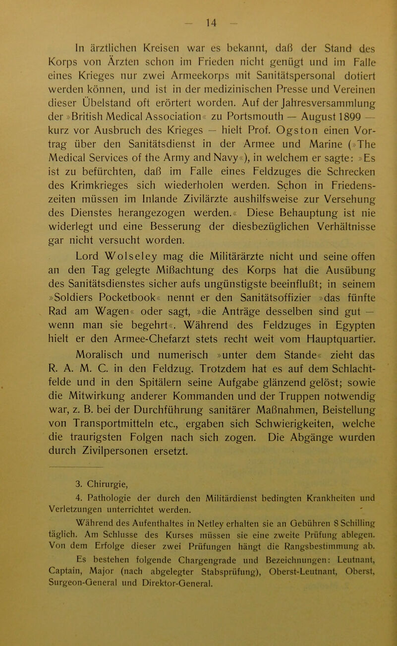 In ärztlichen Kreisen war es bekannt, daß der Stand des Korps von Ärzten schon im Frieden nicht genügt und im Falle eines Krieges nur zwei Armeekorps mit Sanitätspersonal dotiert werden können, und ist in der medizinischen Presse und Vereinen dieser Übelstand oft erörtert worden. Auf der Jahresversammlung der »British Medical Association« zu Portsmouth — August 1899 kurz vor Ausbruch des Krieges — hielt Prof. Ogston einen Vor- trag über den Sanitätsdienst in der Armee und Marine ( The Medical Services of the Army and Navy«), in welchem er sagte: »Es ist zu befürchten, daß im Falle eines Feldzuges die Schrecken des Krimkrieges sich wiederholen werden. Schon in Friedens- zeiten müssen im Inlande Zivilärzte aushilfsweise zur Versehung des Dienstes herangezogen werden.« Diese Behauptung ist nie widerlegt und eine Besserung der diesbezüglichen Verhältnisse gar nicht versucht worden. Lord Wolseley mag die Militärärzte nicht und seine offen an den Tag gelegte Mißachtung des Korps hat die Ausübung des Sanitätsdienstes sicher aufs ungünstigste beeinflußt; in seinem »Soldiers Pocketbook« nennt er den Sanitätsoffizier »das fünfte Rad am Wagen« oder sagt, »die Anträge desselben sind gut — wenn man sie begehrt«. Während des Feldzuges in Egypten hielt er den Armee-Chefarzt stets recht weit vom Hauptquartier. Moralisch und numerisch »unter dem Stande« zieht das R. A. M. C. in den Feldzug. Trotzdem hat es auf dem Schlacht- felde und in den Spitälern seine Aufgabe glänzend gelöst; sowie die Mitwirkung anderer Kommanden und der Truppen notwendig war, z. B. bei der Durchführung sanitärer Maßnahmen, Beistellung von Transportmitteln etc., ergaben sich Schwierigkeiten, welche die traurigsten Folgen nach sich zogen. Die Abgänge wurden durch Zivilpersonen ersetzt. 3. Chirurgie, 4. Pathologie der durch den Militärdienst bedingten Krankheiten und Verletzungen unterrichtet werden. Während des Aufenthaltes in Netley erhalten sie an Gebühren 8 Schilling täglich. Am Schlüsse des Kurses müssen sie eine zweite Prüfung ablegen. Von dem Erfolge dieser zwei Prüfungen hängt die Rangsbestimmung ab. Es bestehen folgende Chargengrade und Bezeichnungen: Leutnant, Captain, Major (nach abgelegter Stabsprüfung), Oberst-Leutnant, Oberst, Surgeon-General und Direktor-General.
