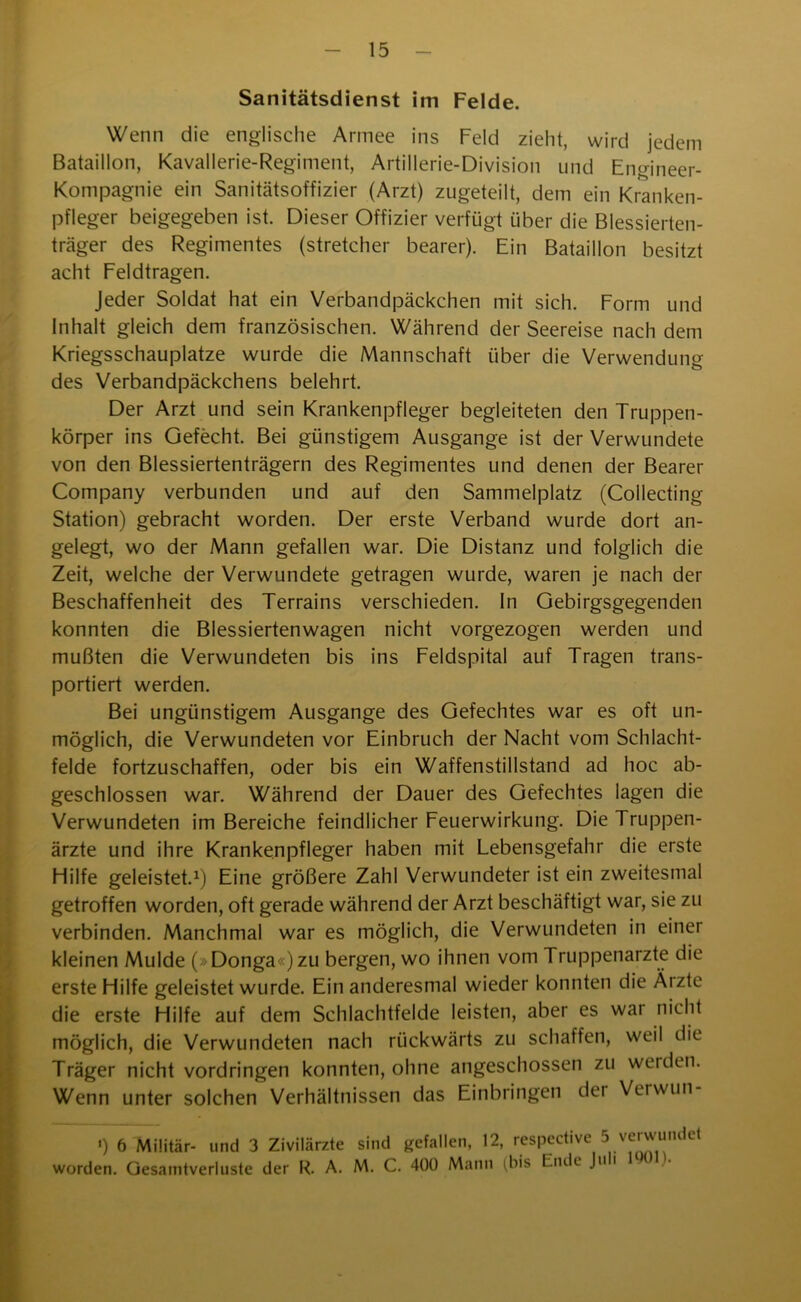 Sanitätsdienst im Felde. Wenn die englische Armee ins Feld zieht, wird jedem Bataillon, Kavallerie-Regiment, Artillerie-Division und Engineer- Kompagnie ein Sanitätsoffizier (Arzt) zugeteilt, dem ein Kranken- pfleger beigegeben ist. Dieser Offizier verfügt über die Blessierten- träger des Regimentes (stretcher bearer). Ein Bataillon besitzt acht Feldtragen. Jeder Soldat hat ein Verbandpäckchen mit sich. Form und Inhalt gleich dem französischen. Während der Seereise nach dem Kriegsschauplätze wurde die Mannschaft über die Verwendung des Verbandpäckchens belehrt. Der Arzt und sein Krankenpfleger begleiteten den Truppen- körper ins Gefecht. Bei günstigem Ausgange ist der Verwundete von den Blessiertenträgern des Regimentes und denen der Bearer Company verbunden und auf den Sammelplatz (Coilecting Station) gebracht worden. Der erste Verband wurde dort an- gelegt, wo der Mann gefallen war. Die Distanz und folglich die Zeit, welche der Verwundete getragen wurde, waren je nach der Beschaffenheit des Terrains verschieden. In Gebirgsgegenden konnten die Blessiertenwagen nicht vorgezogen werden und mußten die Verwundeten bis ins Feldspital auf Tragen trans- portiert werden. Bei ungünstigem Ausgange des Gefechtes war es oft un- möglich, die Verwundeten vor Einbruch der Nacht vom Schlacht- felde fortzuschaffen, oder bis ein Waffenstillstand ad hoc ab- geschlossen war. Während der Dauer des Gefechtes lagen die Verwundeten im Bereiche feindlicher Feuerwirkung. Die Truppen- ärzte und ihre Krankenpfleger haben mit Lebensgefahr die erste Hilfe geleistet.1) Eine größere Zahl Verwundeter ist ein zweitesmal getroffen worden, oft gerade während der Arzt beschäftigt war, sie zu verbinden. Manchmal war es möglich, die Verwundeten in einer kleinen Mulde (>Donga«)zu bergen, wo ihnen vom Truppenärzte die erste Hilfe geleistet wurde. Ein anderesmal wieder konnten die Äizte die erste Hilfe auf dem Schlachtfelde leisten, aber es war nicht möglich, die Verwundeten nach rückwärts zu schaffen, weil die Träger nicht Vordringen konnten, ohne angeschossen zu werden. Wenn unter solchen Verhältnissen das Einbringen det Verwun- ') 6 Militär- und 3 Zivilärzte sind gefallen, 12, respective 5 verwundet worden. Gesamtverluste der R. A. M. C. 400 Manu (bis Ende Ju 1