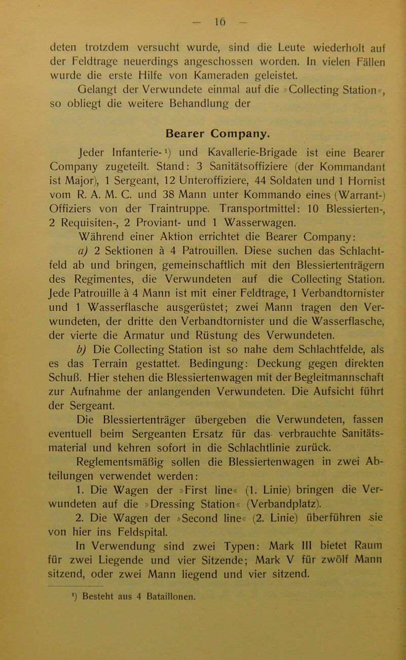 deten trotzdem versucht wurde, sind die Leute wiederholt auf der Feldtrage neuerdings angeschossen worden. In vielen Fällen wurde die erste Hilfe von Kameraden geleistet. Gelangt der Verwundete einmal auf die »Collecting Station-, so obliegt die weitere Behandlung der Bearer Company. Jeder Infanterie-1) und Kavallerie-Brigade ist eine Bearer Company zugeteilt. Stand: 3 Sanitätsoffiziere (der Kommandant ist Major), 1 Sergeant, 12 Unteroffiziere, 44 Soldaten und 1 Hornist vom R. A. M. C. und 38 Mann unter Kommando eines (Warrant-) Offiziers von der Traintruppe. Transportmittel: 10 Blessierten-, 2 Requisiten-, 2 Proviant- und 1 Wasserwagen. Während einer Aktion errichtet die Bearer Company: a) 2 Sektionen ä 4 Patrouillen. Diese suchen das Schlacht- feld ab und bringen, gemeinschaftlich mit den Blessiertenträgern des Regimentes, die Verwundeten auf die Collecting Station. Jede Patrouille ä 4 Mann ist mit einer Feldtrage, 1 Verbandtornister und 1 Wasserflasche ausgerüstet; zwei Mann tragen den Ver- wundeten, der dritte den Verbandtornister und die Wasserflasche, der vierte die Armatur und Rüstung des Verwundeten. b) Die Collecting Station ist so nahe dem Schlachtfelde, als es das Terrain gestattet. Bedingung: Deckung gegen direkten Schuß. Hier stehen die Blessiertenwagen mit der Begleitmannschaft zur Aufnahme der anlangenden Verwundeten. Die Aufsicht führt der Sergeant. Die Blessiertenträger übergeben die Verwundeten, fassen eventuell beim Sergeanten Ersatz für das verbrauchte Sanitäts- material und kehren sofort in die Schlachtlinie zurück. Reglementsmäßig sollen die Blessiertenwagen in zwei Ab- teilungen verwendet werden: 1. Die Wagen der »First line« (1. Linie) bringen die Ver- wundeten auf die »Dressing Station« (Verbandplatz). 2. Die Wagen der »Second line« (2. Linie) überführen .sie von hier ins Feldspital. In Verwendung sind zwei Typen: Mark III bietet Raum für zwei Liegende und vier Sitzende; Mark V für zwölf Mann sitzend, oder zwei Mann liegend und vier sitzend. ’) Besteht aus 4 Bataillonen.
