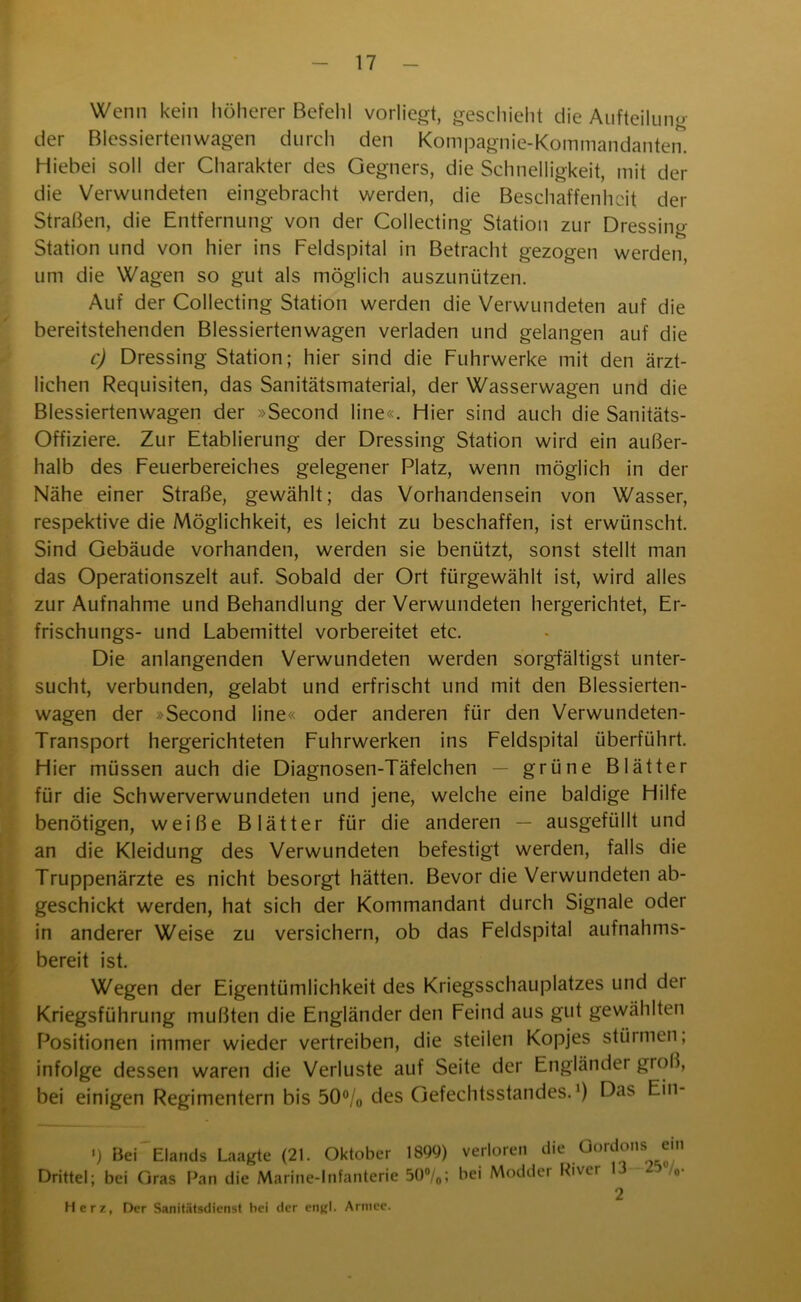 Wenn kein höherer Befehl vorliegt, geschieht die Aufteilung der Blessiertenwagen durch den Kompagnie-Kommandanten. Hiebei soll der Charakter des Gegners, die Schnelligkeit, mit der die Verwundeten eingebracht werden, die Beschaffenheit der Straßen, die Entfernung von der Collecting Station zur Dressing Station und von hier ins Feldspital in Betracht gezogen werden, um die Wagen so gut als möglich auszunützen. Auf der Collecting Station werden die Verwundeten auf die bereitstehenden Blessiertenwagen verladen und gelangen auf die c) Dressing Station; hier sind die Fuhrwerke mit den ärzt- lichen Requisiten, das Sanitätsmaterial, der Wasserwagen und die Blessiertenwagen der »Second line«. Hier sind auch die Sanitäts- offiziere. Zur Etablierung der Dressing Station wird ein außer- halb des Feuerbereiches gelegener Platz, wenn möglich in der Nähe einer Straße, gewählt; das Vorhandensein von Wasser, respektive die Möglichkeit, es leicht zu beschaffen, ist erwünscht. Sind Gebäude vorhanden, werden sie benützt, sonst stellt man das Operationszelt auf. Sobald der Ort fürgewählt ist, wird alles zur Aufnahme und Behandlung der Verwundeten hergerichtet, Er- frischungs- und Labemittel vorbereitet etc. Die anlangenden Verwundeten werden sorgfältigst unter- sucht, verbunden, gelabt und erfrischt und mit den Blessierten- wagen der »Second line« oder anderen für den Verwundeten- Transport hergerichteten Fuhrwerken ins Feldspital überführt. Hier müssen auch die Diagnosen-Täfelchen — grüne Blätter für die Schwerverwundeten und jene, welche eine baldige Hilfe benötigen, weiße Blätter für die anderen — ausgefüllt und an die Kleidung des Verwundeten befestigt werden, falls die Truppenärzte es nicht besorgt hätten. Bevor die Verwundeten ab- geschickt werden, hat sich der Kommandant durch Signale oder in anderer Weise zu versichern, ob das Feldspital aufnahms- bereit ist. Wegen der Eigentümlichkeit des Kriegsschauplatzes und der Kriegsführung mußten die Engländer den Feind aus gut gewählten Positionen immer wieder vertreiben, die steilen Kopjes stürmen, infolge dessen waren die Verluste auf Seite der Engländer groß, bei einigen Regimentern bis 50°/0 des Gefechtsstandes.1) Das Ein- I _ ‘ ^ *) Bei Elands Laagte (21. Oktober 1899) verloren die Oordons em Drittel; bei Gras Pan die Marine-Infanterie 5()°/0; bei Modder Piver /0 2 Herz, Der Sanitätsdienst hei der engl. Armee.