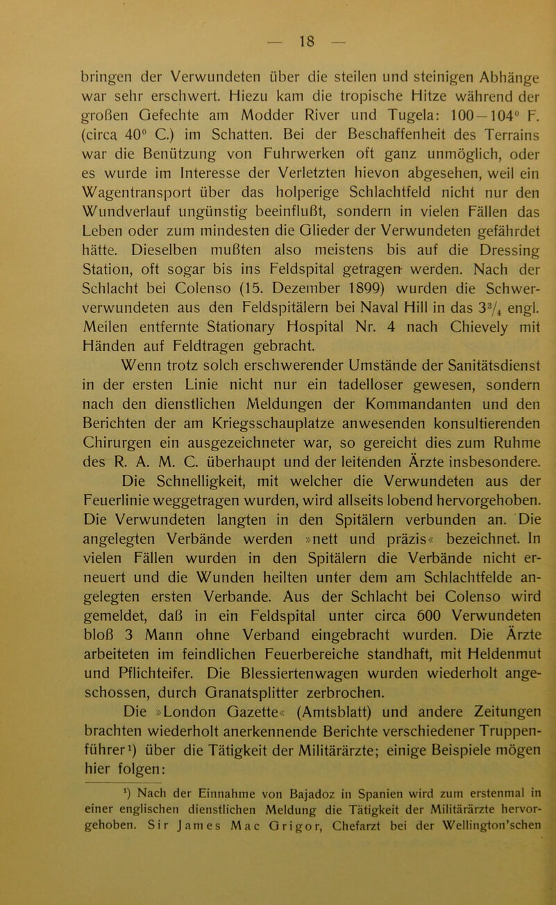 bringen der Verwundeten über die steilen und steinigen Abhänge war sehr erschwert. Hiezu kam die tropische Hitze während der großen Gefechte am Modder River und Tugela: 100—104° F. (circa 40° C.) im Schatten. Bei der Beschaffenheit des Terrains war die Benützung von Fuhrwerken oft ganz unmöglich, oder es wurde im Interesse der Verletzten hievon abgesehen, weil ein Wagentransport über das holperige Schlachtfeld nicht nur den Wundverlauf ungünstig beeinflußt, sondern in vielen Fällen das Leben oder zum mindesten die Glieder der Verwundeten gefährdet hätte. Dieselben mußten also meistens bis auf die Dressing Station, oft sogar bis ins Feldspital getragen- werden. Nach der Schlacht bei Colenso (15. Dezember 1899) wurden die Schwer- verwundeten aus den Feldspitälern bei Naval Hill in das 33/4 engl. Meilen entfernte Stationary Hospital Nr. 4 nach Chievely mit Händen auf Feldtragen gebracht. Wenn trotz solch erschwerender Umstände der Sanitätsdienst in der ersten Linie nicht nur ein tadelloser gewesen, sondern nach den dienstlichen Meldungen der Kommandanten und den Berichten der am Kriegsschauplätze anwesenden konsultierenden Chirurgen ein ausgezeichneter war, so gereicht dies zum Ruhme des R. A. M. C. überhaupt und der leitenden Ärzte insbesondere. Die Schnelligkeit, mit welcher die Verwundeten aus der Feuerlinie weggetragen wurden, wird allseits lobend hervorgehoben. Die Verwundeten langten in den Spitälern verbunden an. Die angelegten Verbände werden »nett und präzis« bezeichnet. In vielen Fällen wurden in den Spitälern die Verbände nicht er- neuert und die Wunden heilten unter dem am Schlachtfelde an- gelegten ersten Verbände. Aus der Schlacht bei Colenso wird gemeldet, daß in ein Feldspital unter circa 600 Verwundeten bloß 3 Mann ohne Verband eingebracht wurden. Die Ärzte arbeiteten im feindlichen Feuerbereiche standhaft, mit Heldenmut und Pflichteifer. Die Blessiertenwagen wurden wiederholt ange- schossen, durch Granatsplitter zerbrochen. Die »London Gazette« (Amtsblatt) und andere Zeitungen brachten wiederholt anerkennende Berichte verschiedener Truppen- führer1) über die Tätigkeit der Militärärzte; einige Beispiele mögen hier folgen: 9 Nach der Einnahme von Bajadoz in Spanien wird zum erstenmal in einer englischen dienstlichen Meldung die Tätigkeit der Militärärzte hervor- gehoben. Sir James Mac Origor, Chefarzt bei der Wellington’schen