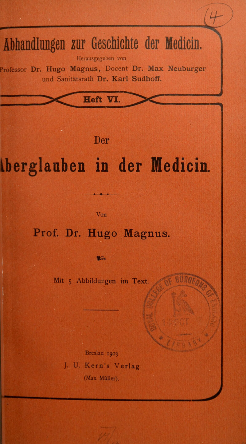 Abhandlungen zur Geschichte der Medicin. Herausgegeben von Professor Dr. Hugo Magnus, Docent Dr. Max Neuburger und Sanitätsrath Dr. Karl SudhofF. Heft VI. Der Aberglauben in der Medicin. Von Prof. Dr. Hugo Magnus. *£> Mit 5 Abbildungen im Text. •• v JP Breslau 1903 J. U. Kern’s Verlag (Max Müller).