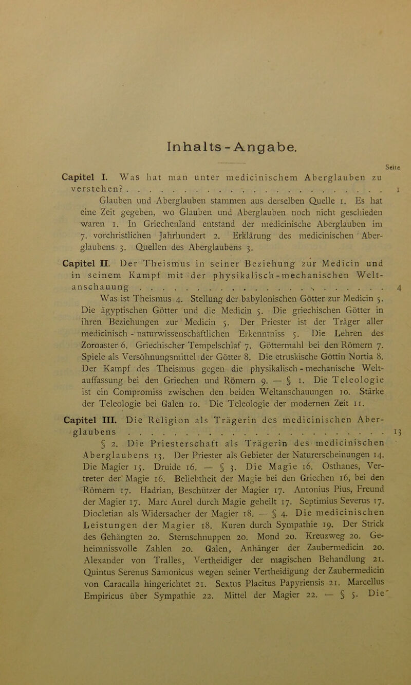 Inhalts - Angabe. Seite Capitel I. Was hat man unter medicinischem Aberglauben zu verstehen? i Glauben und Aberglauben stammen aus derselben Quelle i. Es hat eine Zeit gegeben, wo Glauben und Aberglauben noch nicht geschieden waren i. In Griechenland entstand der medicinische Aberglauben im 7. vorchristlichen Jahrhundert 2. Erklärung des medicinischen Aber- glaubens 3. Quellen des Aberglaubens 3. Capitel H. Der Theismus in seiner Beziehung zur Medicin und in seinem Kampf mit der physikalisch - mechanischen Welt- anschauung 4 Was ist Theismus 4. Stellung der babylonischen Götter zur Medicin 5. Die ägyptischen Götter und die Medicin 5. Die griechischen Götter in ihren Beziehungen zur Medicin 5. Der Priester ist der Träger aller medicinisch - naturwissenschaftlichen Erkenntniss 5. Die Lehren des Zoroaster 6. Griechischer Tempelschlaf 7. Göttermahl bei den Römern 7. Spiele als Versöhnungsmittel der Götter 8. Die etruskische Göttin Nortia 8. Der Kampf des Theismus gegen die physikalisch - mechanische Welt- auffassung bei den Griechen und Römern 9. — § 1. Die Teleologie ist ein Compromiss zwischen den beiden Weltanschauungen 10. Stärke der Teleologie bei Galen 10. Die Teleologie der modernen Zeit 11. Capitel III. Die Religion als Trägerin des medicinischen Aber- glaubens 13 § 2. Die Priesterschaft als Trägerin des medicinischen Aberglaubens 13. Der Priester als Gebieter der Naturerscheinungen 14. Die Magier 15. Druide 16. — § 3. Die Magie 16. Osthanes, Ver- treter der Magie 16. Beliebtheit der Magie bei den Griechen 16, bei den Römern 17. Hadrian, Beschützer der Magier 17. Antonius Pius, Freund der Magier 17. Marc Aurel durch Magie geheilt 17. Septimius Severus 17. Diocletian als Widersacher der Magier 18. — § 4. Die medicinischen Leistungen der Magier 18. Kuren durch Sympathie 19. Der Strick des Gehängten 20. Sternschnuppen 20. Mond 20. Kreuzweg 20. Ge- heimnissvolle Zahlen 20. Galen, Anhänger der Zaubermedicin 20. Alexander von Tralles, Vertheidiger der magischen Behandlung 21. Quintus Serenus Samonicus wegen seiner Vertheidigung der Zaubermedicin von Caracalla hingerichtet 21. Sextus Placitus Papyriensis 21. Marcellus