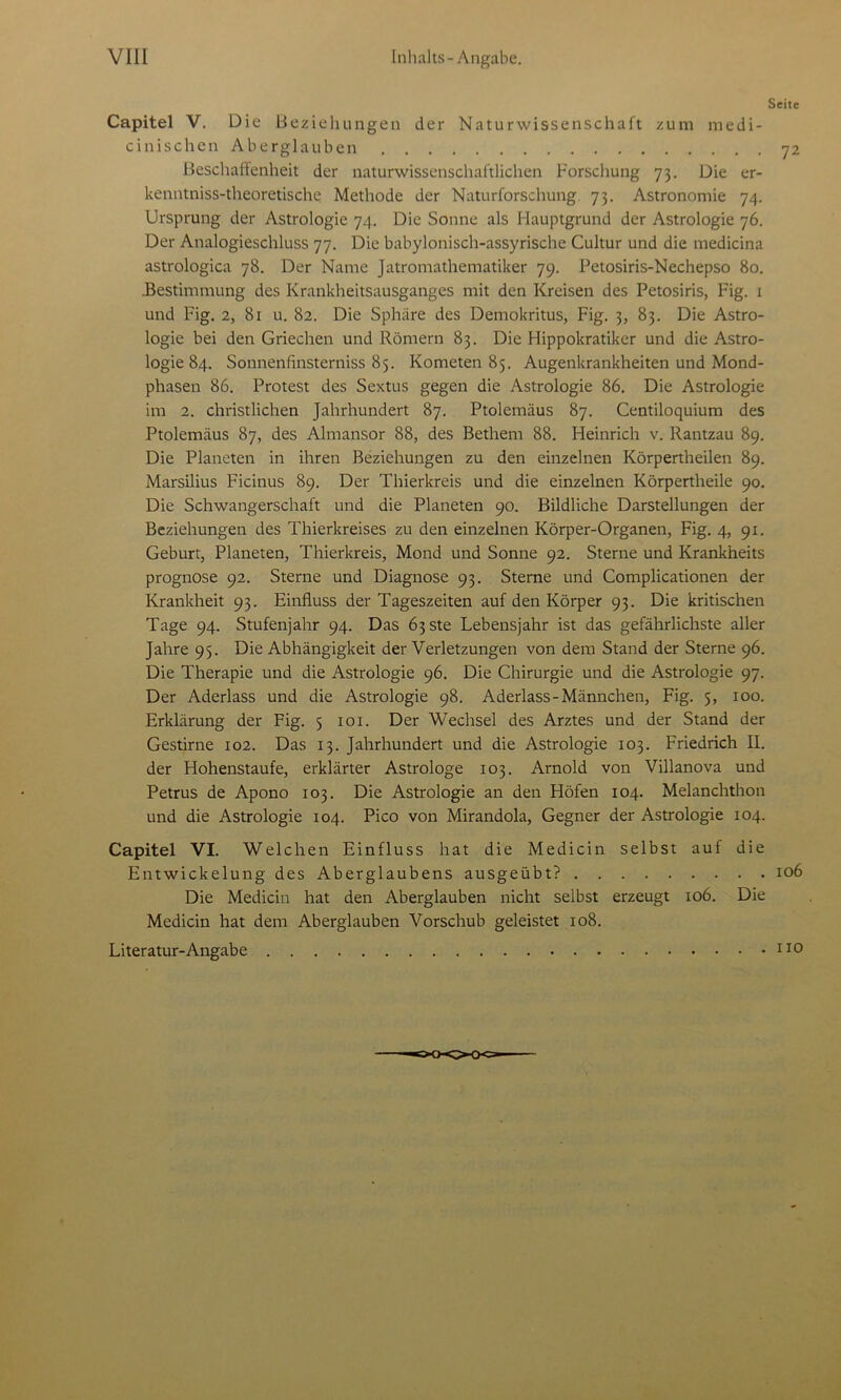 Seite Capitel V. Die Beziehungen der Naturwissenschaft zum medi- cinischen Aberglauben 72 Beschaffenheit der naturwissenschaftlichen Forschung 73. Die er- kenntniss-theoretische Methode der Naturforschung 73. Astronomie 74. Ursprung der Astrologie 74. Die Sonne als Hauptgrund der Astrologie 76. Der Analogieschluss 77. Die babylonisch-assyrische Cultur und die medicina astrologica 78. Der Name Jatromathematiker 79. Petosiris-Nechepso 80. .Bestimmung des Krankheitsausganges mit den Kreisen des Petosiris, Fig. 1 und Fig. 2, 81 u. 82. Die Sphäre des Demokritus, Fig. 3, 83. Die Astro- logie bei den Griechen und Römern 83. Die Hippokratikcr und die Astro- logie 84. Sonnenfinsterniss 85. Kometen 85. Augenkrankheiten und Mond- phasen 86. Protest des Sextus gegen die Astrologie 86. Die Astrologie im 2. christlichen Jahrhundert 87. Ptolemäus 87. Centiloquium des Ptolemäus 87, des Almansor 88, des Bethem 88. Heinrich v. Rantzau 89. Die Planeten in ihren Beziehungen zu den einzelnen Körpertheilen 89. Marsilius Ficinus 89. Der Thierkreis und die einzelnen Körpertheile 90. Die Schwangerschaft und die Planeten 90. Bildliche Darstellungen der Beziehungen des Thierkreises zu den einzelnen Körper-Organen, Fig. 4, 91. Geburt, Planeten, Thierkreis, Mond und Sonne 92. Sterne und Krankheits Prognose 92. Sterne und Diagnose 93. Sterne und Complicationen der Krankheit 93. Einfluss der Tageszeiten auf den Körper 93. Die kritischen Tage 94. Stufenjahr 94. Das Ö3Ste Lebensjahr ist das gefährlichste aller Jahre 95. Die Abhängigkeit der Verletzungen von dem Stand der Sterne 96. Die Therapie und die Astrologie 96. Die Chirurgie und die Astrologie 97. Der Aderlass und die Astrologie 98. Aderlass-Männchen, Fig. 5, 100. Erklärung der Fig. 5 101. Der Wechsel des Arztes und der Stand der Gestirne 102. Das 13. Jahrhundert und die Astrologie 103. Friedrich II. der Hohenstaufe, erklärter Astrologe 103. Arnold von Villanova und Petrus de Apono 103. Die Astrologie an den Höfen 104. Melanchthon und die Astrologie 104. Pico von Mirandola, Gegner der Astrologie 104. Capitel VI. Welchen Einfluss hat die Medicin selbst auf die Entwickelung des Aberglaubens ausgeübt? 106 Die Medicin hat den Aberglauben nicht selbst erzeugt 106. Die Medicin hat dem Aberglauben Vorschub geleistet 108. Literatur-Angabe IJo