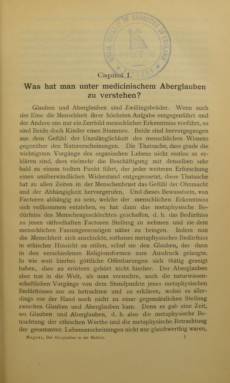 Capitel X. Was hat man unter medicinischem Aberglauben zu verstehen? Glauben und Aberglauben sind Zwillingsbrüder. Wenn auch der Eine die Menschheit ihrer höchsten Aufgabe entgegenführt und der Andere uns nur ein Zerrbild menschlicher Erkenntniss vorführt, so sind Beide doch Kinder eines Stammes. Beide sind hervorgegangen aus dem Gefühl der Unzulänglichkeit des menschlichen Wissens gegenüber den Naturerscheinungen. Die Thatsache, dass grade die wichtigsten Vorgänge des organischen Lebens nicht restlos zu er- klären sind, dass vielmehr die Beschäftigung mit denselben sehr bald zu einem todten Punkt führt, der jeder weiteren Erforschung einen unüberwindlichen Widerstand entgegensetzt, diese Thatsache hat zu allen Zeiten in der Menschenbrust das Gefühl der Ohnmacht und der Abhängigkeit hervorgerufen. Und dieses Bewusstsein, von Factoren abhängig zu sein, welche der menschlichen Erkenntniss sich vollkommen entziehen, es hat dann das metaphysische Be- dürfniss des Menschengeschlechtes geschaffen, d. h. das Bedürfniss zu jenen räthselhaften Factoren Stellung zu nehmen und sie dem menschlichen Fassungsvermögen näher zu bringen. Indem nun die Menschheit sich anschickte, sothanes metaphysisches Bedürfniss in ethischer Hinsicht zu stillen, schuf sie den Glauben, der dann in den verschiedenen Religionsformen zum Ausdruck gelangte. In wie weit hierbei göttliche Offenbarungen sich thätig gezeigt haben, dies zu erörtern gehört nicht hierher. Der Aberglauben aber trat in die Welt, als man versuchte, auch die naturwissen- schaftlichen Vorgänge von dem Standpunkte jenes metaphysischen Bedürfnisses aus zu betrachten und zu erklären, wobei es aller- dings vor der Hand noch nicht zu einer gegensätzlichen Stellung zwischen Glauben und Aberglauben kam. Denn es gab eine Zeit, wo Glauben und Aberglauben, d. h. also die metaphysische Be- trachtung der ethischen Werthe und die metaphysische Betrachtung der gesammten Lebenserscheinungen nicht nur gleichwerthig waren,