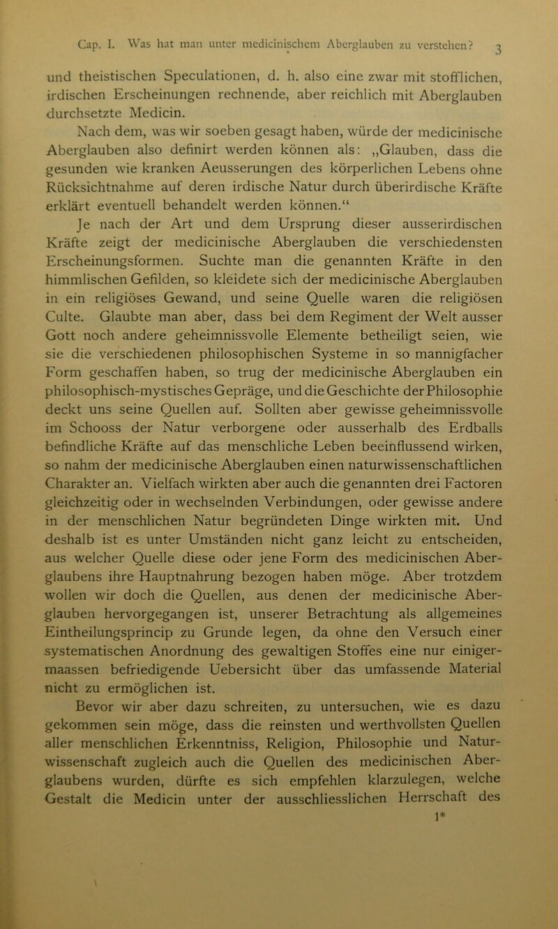 und theistischen Speculationen, d. h. also eine zwar mit stofflichen, irdischen Erscheinungen rechnende, aber reichlich mit Aberglauben durchsetzte Medicin. Nach dem, was wir soeben gesagt haben, würde der medicinische Aberglauben also definirt werden können als: „Glauben, dass die gesunden wie kranken Aeusserungen des körperlichen Lebens ohne Rücksichtnahme auf deren irdische Natur durch überirdische Kräfte erklärt eventuell behandelt werden können.“ Je nach der Art und dem Ursprung dieser ausserirdischen Kräfte zeigt der medicinische Aberglauben die verschiedensten Erscheinungsformen. Suchte man die genannten Kräfte in den himmlischen Gefilden, so kleidete sich der medicinische Aberglauben in ein religiöses Gewand, und seine Quelle waren die religiösen Culte. Glaubte man aber, dass bei dem Regiment der Welt ausser Gott noch andere geheimnissvolle Elemente betheiligt seien, wie sie die verschiedenen philosophischen Systeme in so mannigfacher Form geschaffen haben, so trug der medicinische Aberglauben ein philosophisch-mystisches Gepräge, und die Geschichte der Philosophie deckt uns seine Quellen auf. Sollten aber gewisse geheimnissvolle im Schooss der Natur verborgene oder ausserhalb des Erdballs befindliche Kräfte auf das menschliche Leben beeinflussend wirken, so nahm der medicinische Aberglauben einen naturwissenschaftlichen Charakter an. Vielfach wirkten aber auch die genannten drei Factoren gleichzeitig oder in wechselnden Verbindungen, oder gewisse andere in der menschlichen Natur begründeten Dinge wirkten mit. Und deshalb ist es unter Umständen nicht ganz leicht zu entscheiden, aus welcher Quelle diese oder jene Form des medicinischen Aber- glaubens ihre Hauptnahrung bezogen haben möge. Aber trotzdem wollen wir doch die Quellen, aus denen der medicinische Aber- glauben hervorgegangen ist, unserer Betrachtung als allgemeines Eintheilungsprincip zu Grunde legen, da ohne den Versuch einer systematischen Anordnung des gewaltigen Stoffes eine nur einiger- maassen befriedigende Uebersicht über das umfassende Material nicht zu ermöglichen ist. Bevor wir aber dazu schreiten, zu untersuchen, wie es dazu gekommen sein möge, dass die reinsten und werthvollsten Quellen aller menschlichen Erkenntniss, Religion, Philosophie und Natur- wissenschaft zugleich auch die Quellen des medicinischen Aber- glaubens wurden, dürfte es sich empfehlen klarzulegen, welche Gestalt die Medicin unter der ausschliesslichen Herrschaft des 1*