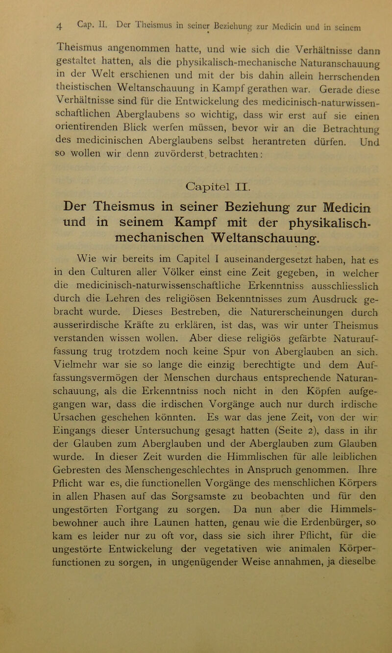 Theismus angenommen hatte, und wie sich die Verhältnisse dann gestaltet hatten, als die physikalisch-mechanische Naturanschauung in der Welt erschienen und mit der bis dahin allein herrschenden theistischen Weltanschauung in Kampf gerathen war. Gerade diese Verhältnisse sind für die Entwickelung des medicinisch-naturwissen- schaftlichen Aberglaubens so wichtig, dass wir erst auf sie einen orientirenden Blick werfen müssen, bevor wir an die Betrachtung des medicinischen Aberglaubens selbst herantreten dürfen. Und so wollen wir denn zuvörderst betrachten: Capitel II. Der Theismus in seiner Beziehung zur Medicin und in seinem Kampf mit der physikalisch- mechanischen Weltanschauung. Wie wir bereits im Capitel I auseinandergesetzt haben, hat es in den Culturen aller Völker einst eine Zeit gegeben, in welcher die medicinisch-naturwissenschaftliche Erkenntniss ausschliesslich durch die Lehren des religiösen Bekenntnisses zum Ausdruck ge- bracht wurde. Dieses Bestreben, die Naturerscheinungen durch ausserirdische Kräfte zu erklären, ist das, was wir unter Theismus verstanden wissen wollen. Aber diese religiös gefärbte Naturauf- fassung trug trotzdem noch keine Spur von Aberglauben an sich. Vielmehr war sie so lange die einzig berechtigte und dem Auf- fassungsvermögen der Menschen durchaus entsprechende Naturan- schauung, als die Erkenntniss noch nicht in den Köpfen aufge- gangen war, dass die irdischen Vorgänge auch nur durch irdische Ursachen geschehen könnten. Es war das jene Zeit, von der wir Eingangs dieser Untersuchung gesagt hatten (Seite 2), dass in ihr der Glauben zum Aberglauben und der Aberglauben zum Glauben wurde. In dieser Zeit wurden die Himmlischen für alle leiblichen Gebresten des Menschengeschlechtes in Anspruch genommen. Ihre Pflicht war es, die functionellen Vorgänge des menschlichen Körpers in allen Phasen auf das Sorgsamste zu beobachten und für den ungestörten Fortgang zu sorgen. Da nun aber die Himmels- bewohner auch ihre Launen hatten, genau wie die Erdenbürger, so kam es leider nur zu oft vor, dass sie sich ihrer Pflicht, für die ungestörte Entwickelung der vegetativen wie animalen Körper- functionen zu sorgen, in ungenügender Weise annahmen, ja dieselbe