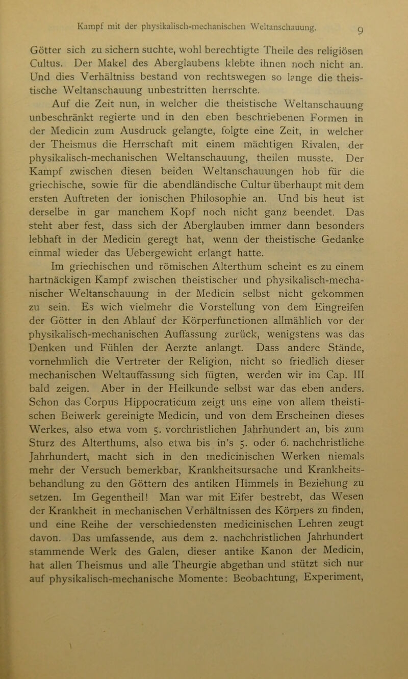 Götter sich zu sichern suchte, wohl berechtigte Theile des religiösen Cultus. Der Makel des Aberglaubens klebte ihnen noch nicht an. Und dies Verhältniss bestand von rechtswegen so l?nge die theis- tische Weltanschauung unbestritten herrschte. Auf die Zeit nun, in welcher die theistische Weltanschauung unbeschränkt regierte und in den eben beschriebenen Formen in der Medicin zum Ausdruck gelangte, folgte eine Zeit, in welcher der Theismus die Herrschaft mit einem mächtigen Rivalen, der physikalisch-mechanischen Weltanschauung, theilen musste. Der Kampf zwischen diesen beiden Weltanschauungen hob für die griechische, sowie für die abendländische Cultur überhaupt mit dem ersten Auftreten der ionischen Philosophie an. Und bis heut ist derselbe in gar manchem Kopf noch nicht ganz beendet. Das steht aber fest, dass sich der Aberglauben immer dann besonders lebhaft in der Medicin geregt hat, wenn der theistische Gedanke einmal wieder das Uebergewicht erlangt hatte. Im griechischen und römischen Alterthum scheint es zu einem hartnäckigen Kampf zwischen theistischer und physikalisch-mecha- nischer Weltanschauung in der Medicin selbst nicht gekommen zu sein. Es wich vielmehr die Vorstellung von dem Eingreifen der Götter in den Ablauf der Körperfunctionen allmählich vor der physikalisch-mechanischen Auffassung zurück, wenigstens was das Denken und Fühlen der Aerzte anlangt. Dass andere Stände, vornehmlich die Vertreter der Religion, nicht so friedlich dieser mechanischen Weltauffassung sich fügten, werden wir im Cap. III bald zeigen. Aber in der Heilkunde selbst war das eben anders. Schon das Corpus Hippocraticum zeigt uns eine von allem theisti- schen Beiwerk gereinigte Medicin, und von dem Erscheinen dieses Werkes, also etwa vom 5. vorchristlichen Jahrhundert an, bis zum Sturz des Alterthums, also etwa bis in’s 5. oder 6. nachchristliche Jahrhundert, macht sich in den medicinischen Werken niemals mehr der Versuch bemerkbar, Krankheitsursache und Krankheits- behandlung zu den Göttern des antiken Himmels in Beziehung zu setzen. Im Gegentheil! Man war mit Eifer bestrebt, das Wesen der Krankheit in mechanischen Verhältnissen des Körpers zu finden, und eine Reihe der verschiedensten medicinischen Lehren zeugt davon. Das umfassende, aus dem 2. nachchristlichen Jahrhundert stammende Werk des Galen, dieser antike Kanon der Medicin, hat allen Theismus und alle Theurgie abgethan und stützt sich nur auf physikalisch-mechanische Momente: Beobachtung, Experiment,