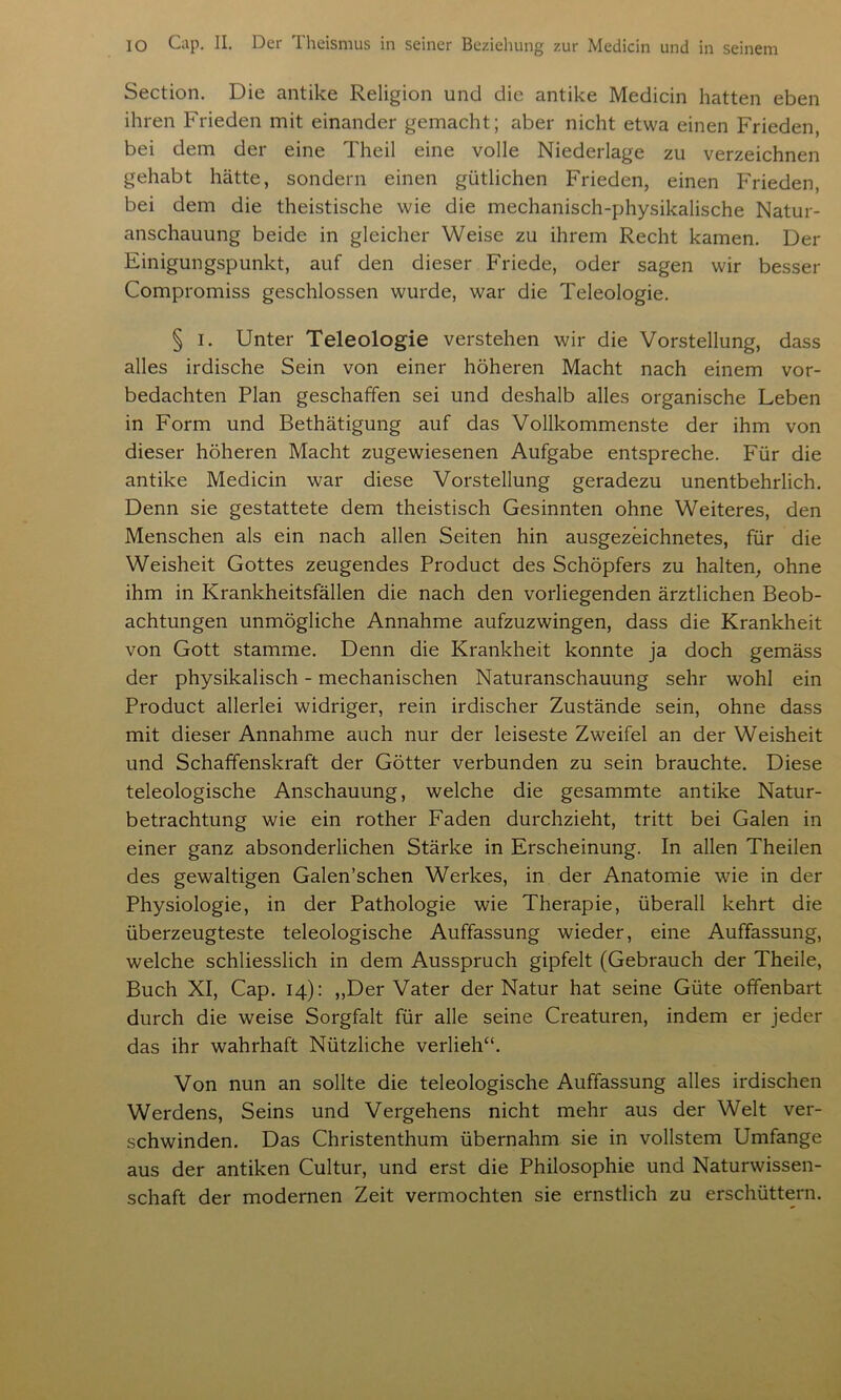 Section. Die antike Religion und die antike Medicin hatten eben ihren Frieden mit einander gemacht; aber nicht etwa einen Frieden, bei dem der eine Theil eine volle Niederlage zu verzeichnen gehabt hätte, sondern einen gütlichen Frieden, einen Frieden, bei dem die theistische wie die mechanisch-physikalische Natur- anschauung beide in gleicher Weise zu ihrem Recht kamen. Der Einigungspunkt, auf den dieser Friede, oder sagen wir besser Compromiss geschlossen wurde, war die Teleologie. § i. Unter Teleologie verstehen wir die Vorstellung, dass alles irdische Sein von einer höheren Macht nach einem vor- bedachten Plan geschaffen sei und deshalb alles organische Leben in Form und Bethätigung auf das Vollkommenste der ihm von dieser höheren Macht zugewiesenen Aufgabe entspreche. Für die antike Medicin war diese Vorstellung geradezu unentbehrlich. Denn sie gestattete dem theistisch Gesinnten ohne Weiteres, den Menschen als ein nach allen Seiten hin ausgezeichnetes, für die Weisheit Gottes zeugendes Product des Schöpfers zu halten, ohne ihm in Krankheitsfällen die nach den vorliegenden ärztlichen Beob- achtungen unmögliche Annahme aufzuzwingen, dass die Krankheit von Gott stamme. Denn die Krankheit konnte ja doch gemäss der physikalisch - mechanischen Naturanschauung sehr wohl ein Product allerlei widriger, rein irdischer Zustände sein, ohne dass mit dieser Annahme auch nur der leiseste Zweifel an der Weisheit und Schaffenskraft der Götter verbunden zu sein brauchte. Diese teleologische Anschauung, welche die gesammte antike Natur- betrachtung wie ein rother Faden durchzieht, tritt bei Galen in einer ganz absonderlichen Stärke in Erscheinung. In allen Theilen des gewaltigen Galen’schen Werkes, in der Anatomie wie in der Physiologie, in der Pathologie wie Therapie, überall kehrt die überzeugteste teleologische Auffassung wieder, eine Auffassung, welche schliesslich in dem Ausspruch gipfelt (Gebrauch der Theile, Buch XI, Cap. 14): ,,Der Vater der Natur hat seine Güte offenbart durch die weise Sorgfalt für alle seine Creaturen, indem er jeder das ihr wahrhaft Nützliche verlieh“. Von nun an sollte die teleologische Auffassung alles irdischen Werdens, Seins und Vergehens nicht mehr aus der Welt ver- schwinden. Das Christenthum übernahm sie in vollstem Umfange aus der antiken Cultur, und erst die Philosophie und Naturwissen- schaft der modernen Zeit vermochten sie ernstlich zu erschüttern.