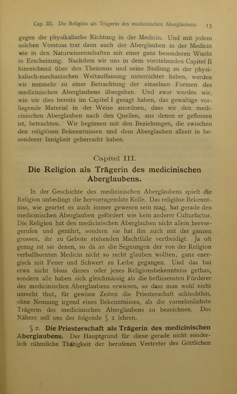 gegen die physikalische Richtung in der Medicin. Und mit jedem solchen Vorstoss trat dann auch der Aberglauben in der Medicin wie in den Naturwissenschaften mit einer ganz besonderen Wucht in Erscheinung. Nachdem wir uns in dem vorstehenden Capitel II hinreichend über den Theismus und seine Stellung zu der physi- kalisch-mechanischen Weltauffassung unterrichtet haben, werden wir nunmehr zu einer Betrachtung der einzelnen Formen des medicinischen Aberglaubens übergehen. Und zwar werden wir, wie wir dies bereits im Capitel I gesagt haben, das gewaltige vor- liegende Material in der Weise anordnen, dass wir den medi- cinischen Aberglauben nach den Quellen, aus denen er geflossen ist, betrachten. Wir beginnen mit den Beziehungen, die zwischen den religiösen Bekenntnissen und dem Aberglauben allzeit in be- sonderer Innigkeit geherrscht haben. Capitel III. Die Religion als Trägerin des medicinischen Aberglaubens. In der Geschichte des medicinischen Aberglaubens spielt die Religion unbedingt die hervorragendste Rolle. Das religiöse Bekennt- nis, wie geartet es auch immer gewesen sein mag, hat gerade den medicinischen Aberglauben gefördert wie kein anderer Culturfactor. Die Religion hat den medicinischen Aberglauben nicht allein hervor- gerufen und genährt, sondern sie hat ihn auch mit der ganzen grossen, ihr zu Gebote stehenden Machtfülle vertheidigt. Ja oft genug ist sie denen, so da an die Segnungen der von der Religion verballhornten Medicin nicht so recht glauben wollten, ganz ener- gisch mit Feuer und Schwert zu Leibe gegangen. Und das hat etwa nicht bloss dieses oder jenes Religionsbekenntniss gethan, sondern alle haben sich gleichmässig als die beflissensten Fördern- des medicinischen Aberglaubens erwiesen, so dass man wohl nicht unrecht thut, für gewisse Zeiten die Priesterschaft schlechthin, ohne Nennung irgend eines Bekenntnisses, als die vornehmlichste Trägerin des medicinischen Aberglaubens zu bezeichnen. Das Nähere soll uns der folgende § 2 lehren. § 2. Die Priesterschaft als Trägerin des medicinischen Aberglaubens. Der Hauptgrund für diese gerade nicht sonder- lich rühmliche Thätigkeit der berufenen Vertreter des Göttlichen