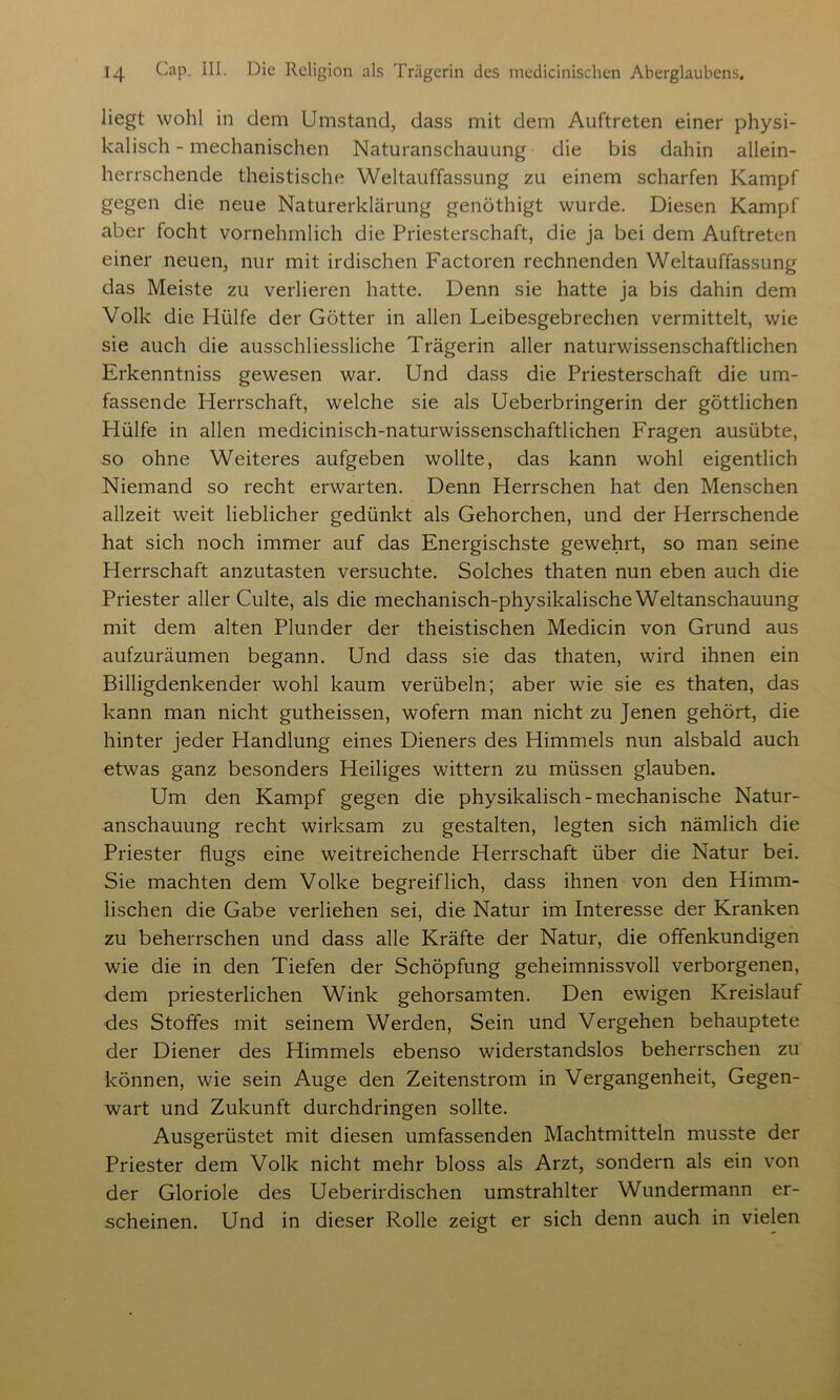 liegt wohl in dem Umstand, dass mit dem Auftreten einer physi- kalisch - mechanischen Naturanschauung die bis dahin allein- herrschende theistische Weltauffassung zu einem scharfen Kampf gegen die neue Naturerklärung genöthigt wurde. Diesen Kampf aber focht vornehmlich die Priesterschaft, die ja bei dem Auftreten einer neuen, nur mit irdischen Factoren rechnenden Weltauffassung das Meiste zu verlieren hatte. Denn sie hatte ja bis dahin dem Volk die Hülfe der Götter in allen Leibesgebrechen vermittelt, wie sie auch die ausschliessliche Trägerin aller naturwissenschaftlichen Erkenntniss gewesen war. Und dass die Priesterschaft die um- fassende Herrschaft, welche sie als Ueberbringerin der göttlichen Hülfe in allen medicinisch-naturwissenschaftlichen Fragen ausübte, so ohne Weiteres aufgeben wollte, das kann wohl eigentlich Niemand so recht erwarten. Denn Herrschen hat den Menschen allzeit weit lieblicher gedünkt als Gehorchen, und der Herrschende hat sich noch immer auf das Energischste gewehrt, so man seine Herrschaft anzutasten versuchte. Solches thaten nun eben auch die Priester aller Culte, als die mechanisch-physikalische Weltanschauung mit dem alten Plunder der theistischen Medicin von Grund aus aufzuräumen begann. Und dass sie das thaten, wird ihnen ein Billigdenkender wohl kaum verübeln; aber wie sie es thaten, das kann man nicht gutheissen, wofern man nicht zu Jenen gehört, die hinter jeder Handlung eines Dieners des Himmels nun alsbald auch etwas ganz besonders Heiliges wittern zu müssen glauben. Um den Kampf gegen die physikalisch-mechanische Natur- anschauung recht wirksam zu gestalten, legten sich nämlich die Priester flugs eine weitreichende Herrschaft über die Natur bei. Sie machten dem Volke begreiflich, dass ihnen von den Himm- lischen die Gabe verliehen sei, die Natur im Interesse der Kranken zu beherrschen und dass alle Kräfte der Natur, die offenkundigen wie die in den Tiefen der Schöpfung geheimnissvoll verborgenen, dem priesterlichen Wink gehorsamten. Den ewigen Kreislauf des Stoffes mit seinem Werden, Sein und Vergehen behauptete der Diener des Himmels ebenso widerstandslos beherrschen zu können, wie sein Auge den Zeitenstrom in Vergangenheit, Gegen- wart und Zukunft durchdringen sollte. Ausgerüstet mit diesen umfassenden Machtmitteln musste der Priester dem Volk nicht mehr bloss als Arzt, sondern als ein von der Gloriole des Ueberirdischen umstrahlter Wundermann er- scheinen. Und in dieser Rolle zeigt er sich denn auch in vielen